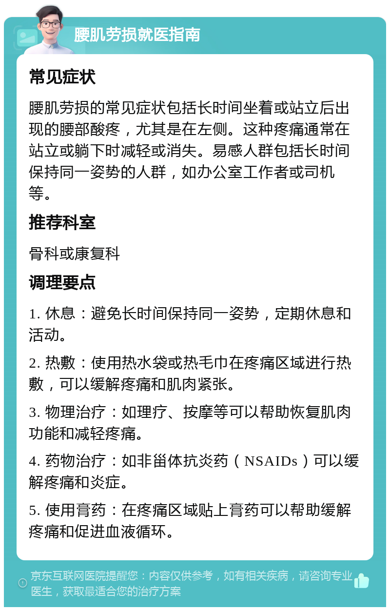 腰肌劳损就医指南 常见症状 腰肌劳损的常见症状包括长时间坐着或站立后出现的腰部酸疼，尤其是在左侧。这种疼痛通常在站立或躺下时减轻或消失。易感人群包括长时间保持同一姿势的人群，如办公室工作者或司机等。 推荐科室 骨科或康复科 调理要点 1. 休息：避免长时间保持同一姿势，定期休息和活动。 2. 热敷：使用热水袋或热毛巾在疼痛区域进行热敷，可以缓解疼痛和肌肉紧张。 3. 物理治疗：如理疗、按摩等可以帮助恢复肌肉功能和减轻疼痛。 4. 药物治疗：如非甾体抗炎药（NSAIDs）可以缓解疼痛和炎症。 5. 使用膏药：在疼痛区域贴上膏药可以帮助缓解疼痛和促进血液循环。