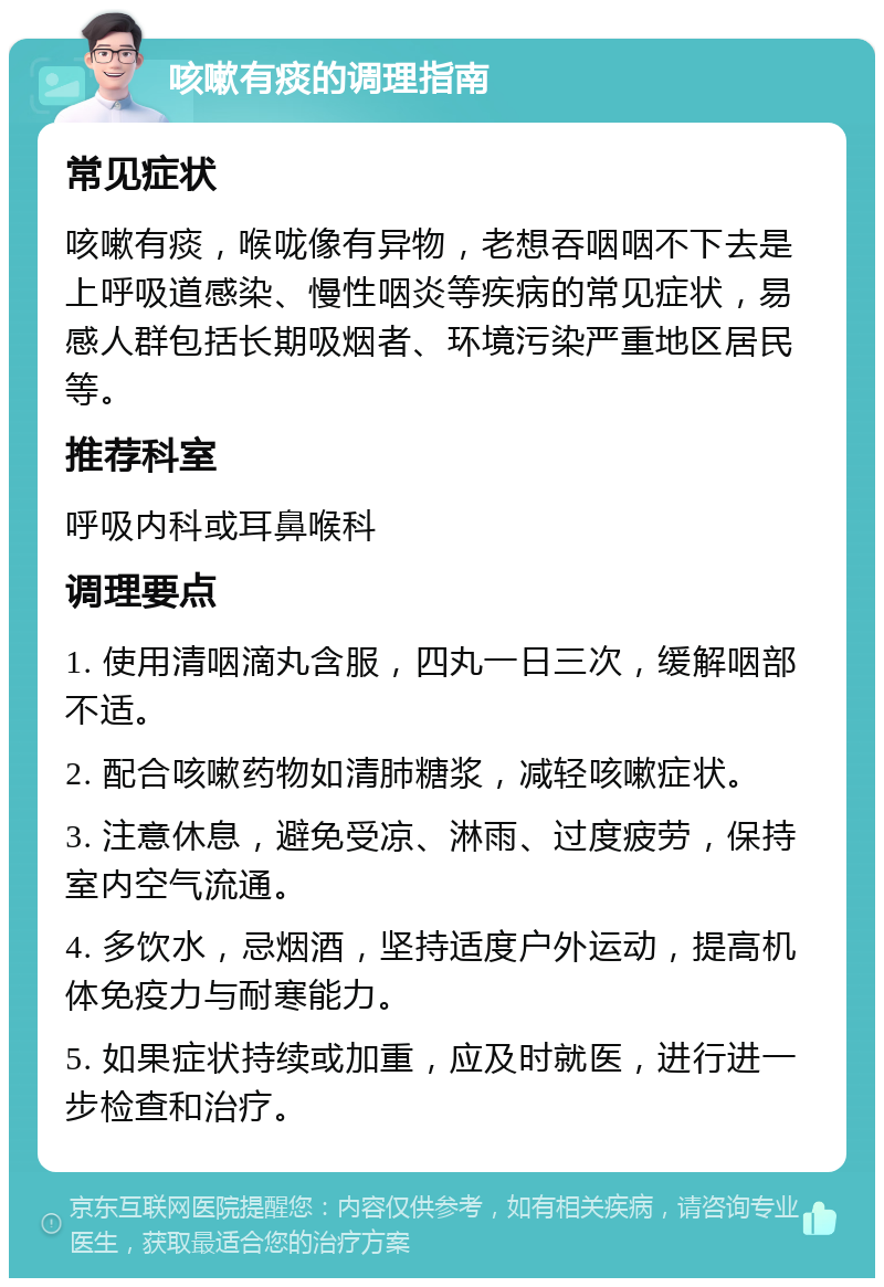 咳嗽有痰的调理指南 常见症状 咳嗽有痰，喉咙像有异物，老想吞咽咽不下去是上呼吸道感染、慢性咽炎等疾病的常见症状，易感人群包括长期吸烟者、环境污染严重地区居民等。 推荐科室 呼吸内科或耳鼻喉科 调理要点 1. 使用清咽滴丸含服，四丸一日三次，缓解咽部不适。 2. 配合咳嗽药物如清肺糖浆，减轻咳嗽症状。 3. 注意休息，避免受凉、淋雨、过度疲劳，保持室内空气流通。 4. 多饮水，忌烟酒，坚持适度户外运动，提高机体免疫力与耐寒能力。 5. 如果症状持续或加重，应及时就医，进行进一步检查和治疗。