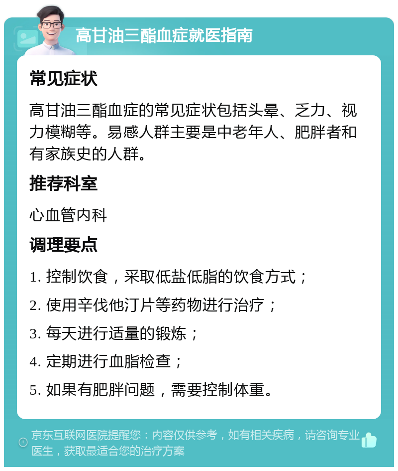 高甘油三酯血症就医指南 常见症状 高甘油三酯血症的常见症状包括头晕、乏力、视力模糊等。易感人群主要是中老年人、肥胖者和有家族史的人群。 推荐科室 心血管内科 调理要点 1. 控制饮食，采取低盐低脂的饮食方式； 2. 使用辛伐他汀片等药物进行治疗； 3. 每天进行适量的锻炼； 4. 定期进行血脂检查； 5. 如果有肥胖问题，需要控制体重。