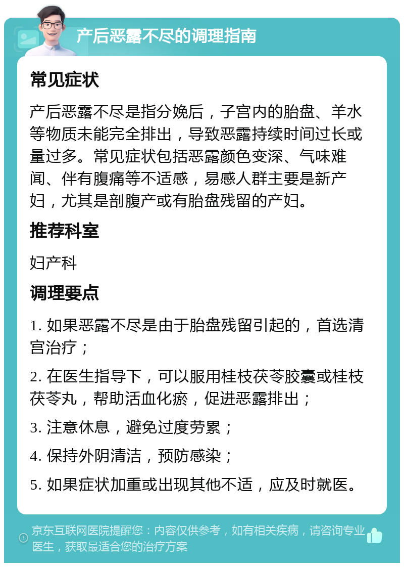 产后恶露不尽的调理指南 常见症状 产后恶露不尽是指分娩后，子宫内的胎盘、羊水等物质未能完全排出，导致恶露持续时间过长或量过多。常见症状包括恶露颜色变深、气味难闻、伴有腹痛等不适感，易感人群主要是新产妇，尤其是剖腹产或有胎盘残留的产妇。 推荐科室 妇产科 调理要点 1. 如果恶露不尽是由于胎盘残留引起的，首选清宫治疗； 2. 在医生指导下，可以服用桂枝茯苓胶囊或桂枝茯苓丸，帮助活血化瘀，促进恶露排出； 3. 注意休息，避免过度劳累； 4. 保持外阴清洁，预防感染； 5. 如果症状加重或出现其他不适，应及时就医。