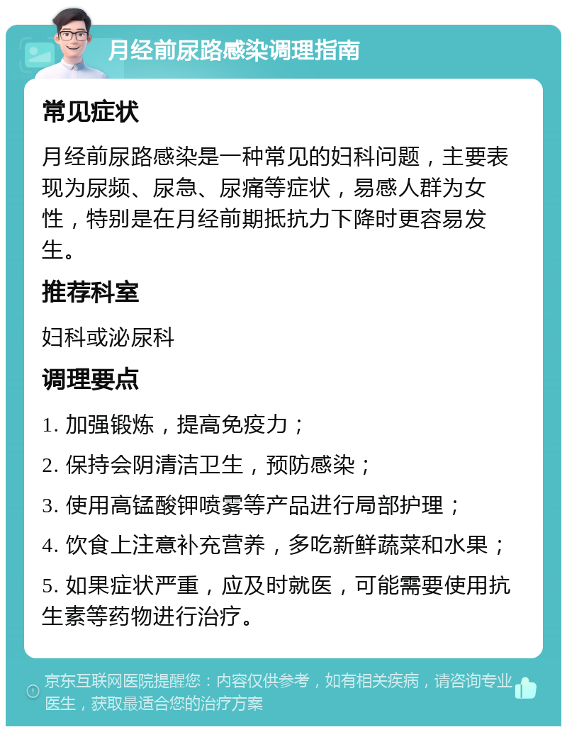 月经前尿路感染调理指南 常见症状 月经前尿路感染是一种常见的妇科问题，主要表现为尿频、尿急、尿痛等症状，易感人群为女性，特别是在月经前期抵抗力下降时更容易发生。 推荐科室 妇科或泌尿科 调理要点 1. 加强锻炼，提高免疫力； 2. 保持会阴清洁卫生，预防感染； 3. 使用高锰酸钾喷雾等产品进行局部护理； 4. 饮食上注意补充营养，多吃新鲜蔬菜和水果； 5. 如果症状严重，应及时就医，可能需要使用抗生素等药物进行治疗。