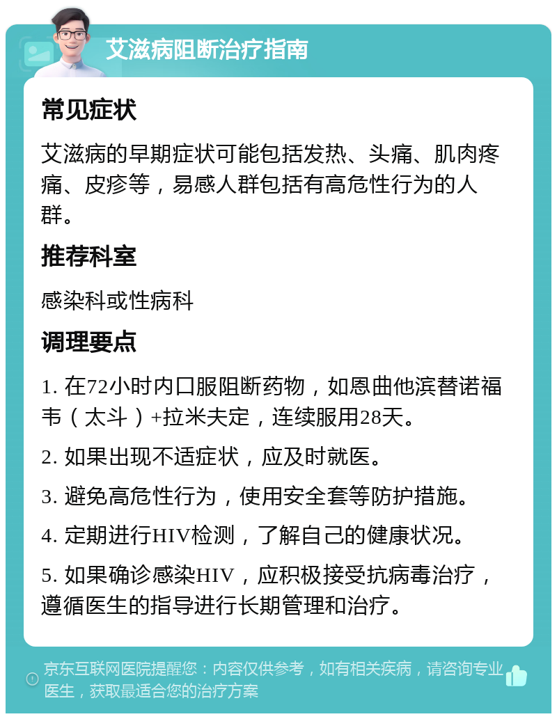 艾滋病阻断治疗指南 常见症状 艾滋病的早期症状可能包括发热、头痛、肌肉疼痛、皮疹等，易感人群包括有高危性行为的人群。 推荐科室 感染科或性病科 调理要点 1. 在72小时内口服阻断药物，如恩曲他滨替诺福韦（太斗）+拉米夫定，连续服用28天。 2. 如果出现不适症状，应及时就医。 3. 避免高危性行为，使用安全套等防护措施。 4. 定期进行HIV检测，了解自己的健康状况。 5. 如果确诊感染HIV，应积极接受抗病毒治疗，遵循医生的指导进行长期管理和治疗。