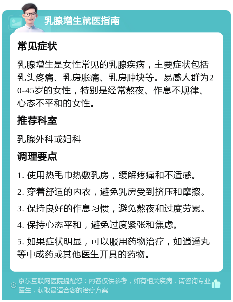 乳腺增生就医指南 常见症状 乳腺增生是女性常见的乳腺疾病，主要症状包括乳头疼痛、乳房胀痛、乳房肿块等。易感人群为20-45岁的女性，特别是经常熬夜、作息不规律、心态不平和的女性。 推荐科室 乳腺外科或妇科 调理要点 1. 使用热毛巾热敷乳房，缓解疼痛和不适感。 2. 穿着舒适的内衣，避免乳房受到挤压和摩擦。 3. 保持良好的作息习惯，避免熬夜和过度劳累。 4. 保持心态平和，避免过度紧张和焦虑。 5. 如果症状明显，可以服用药物治疗，如逍遥丸等中成药或其他医生开具的药物。