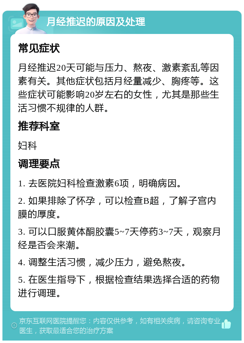 月经推迟的原因及处理 常见症状 月经推迟20天可能与压力、熬夜、激素紊乱等因素有关。其他症状包括月经量减少、胸疼等。这些症状可能影响20岁左右的女性，尤其是那些生活习惯不规律的人群。 推荐科室 妇科 调理要点 1. 去医院妇科检查激素6项，明确病因。 2. 如果排除了怀孕，可以检查B超，了解子宫内膜的厚度。 3. 可以口服黄体酮胶囊5~7天停药3~7天，观察月经是否会来潮。 4. 调整生活习惯，减少压力，避免熬夜。 5. 在医生指导下，根据检查结果选择合适的药物进行调理。