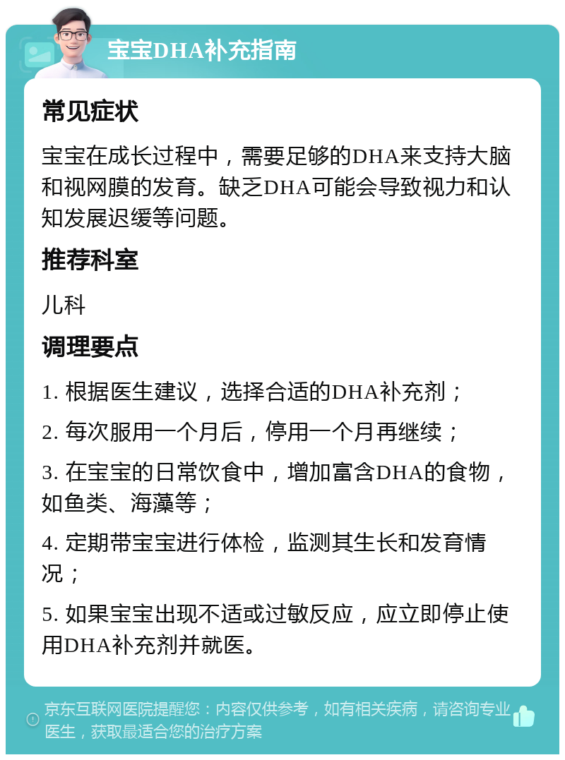 宝宝DHA补充指南 常见症状 宝宝在成长过程中，需要足够的DHA来支持大脑和视网膜的发育。缺乏DHA可能会导致视力和认知发展迟缓等问题。 推荐科室 儿科 调理要点 1. 根据医生建议，选择合适的DHA补充剂； 2. 每次服用一个月后，停用一个月再继续； 3. 在宝宝的日常饮食中，增加富含DHA的食物，如鱼类、海藻等； 4. 定期带宝宝进行体检，监测其生长和发育情况； 5. 如果宝宝出现不适或过敏反应，应立即停止使用DHA补充剂并就医。