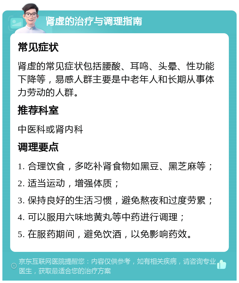 肾虚的治疗与调理指南 常见症状 肾虚的常见症状包括腰酸、耳鸣、头晕、性功能下降等，易感人群主要是中老年人和长期从事体力劳动的人群。 推荐科室 中医科或肾内科 调理要点 1. 合理饮食，多吃补肾食物如黑豆、黑芝麻等； 2. 适当运动，增强体质； 3. 保持良好的生活习惯，避免熬夜和过度劳累； 4. 可以服用六味地黄丸等中药进行调理； 5. 在服药期间，避免饮酒，以免影响药效。