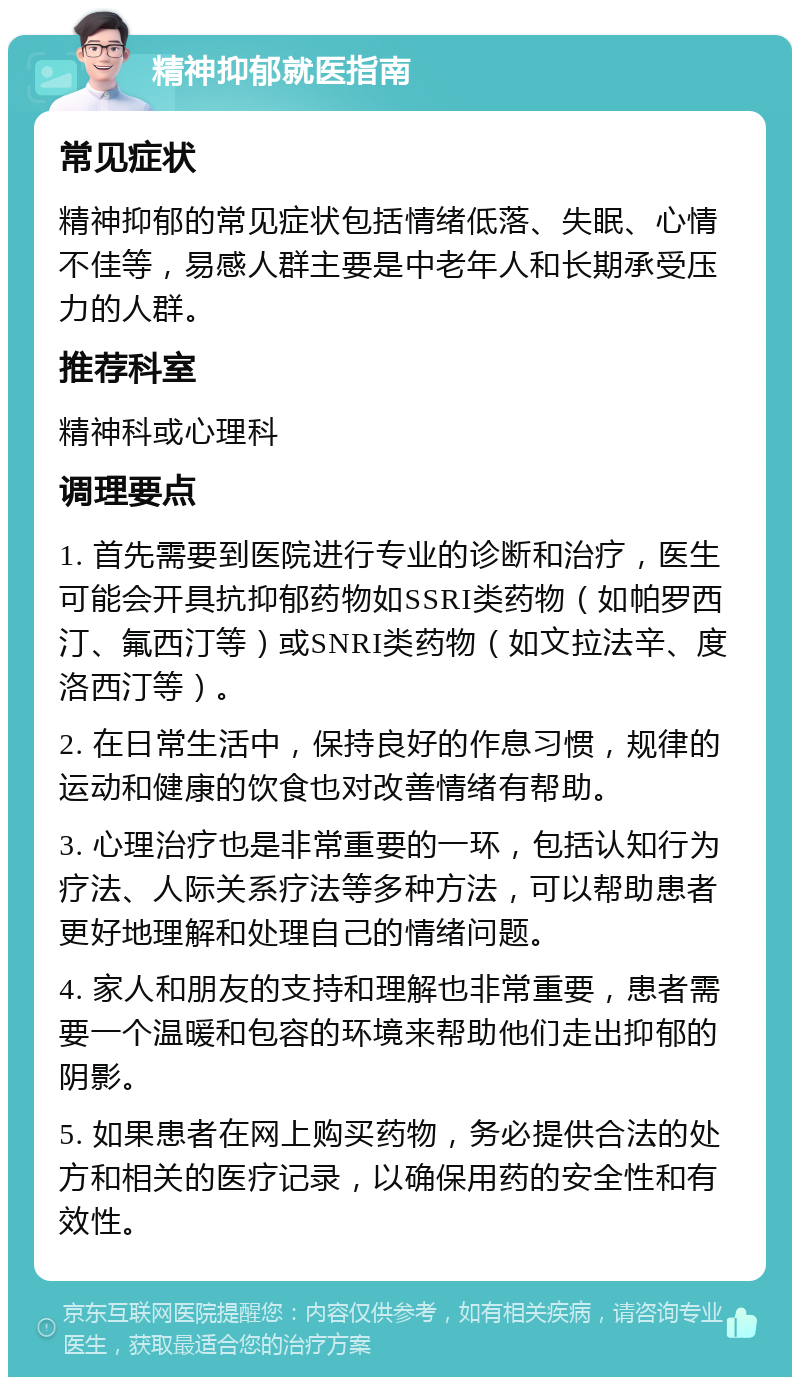 精神抑郁就医指南 常见症状 精神抑郁的常见症状包括情绪低落、失眠、心情不佳等，易感人群主要是中老年人和长期承受压力的人群。 推荐科室 精神科或心理科 调理要点 1. 首先需要到医院进行专业的诊断和治疗，医生可能会开具抗抑郁药物如SSRI类药物（如帕罗西汀、氟西汀等）或SNRI类药物（如文拉法辛、度洛西汀等）。 2. 在日常生活中，保持良好的作息习惯，规律的运动和健康的饮食也对改善情绪有帮助。 3. 心理治疗也是非常重要的一环，包括认知行为疗法、人际关系疗法等多种方法，可以帮助患者更好地理解和处理自己的情绪问题。 4. 家人和朋友的支持和理解也非常重要，患者需要一个温暖和包容的环境来帮助他们走出抑郁的阴影。 5. 如果患者在网上购买药物，务必提供合法的处方和相关的医疗记录，以确保用药的安全性和有效性。