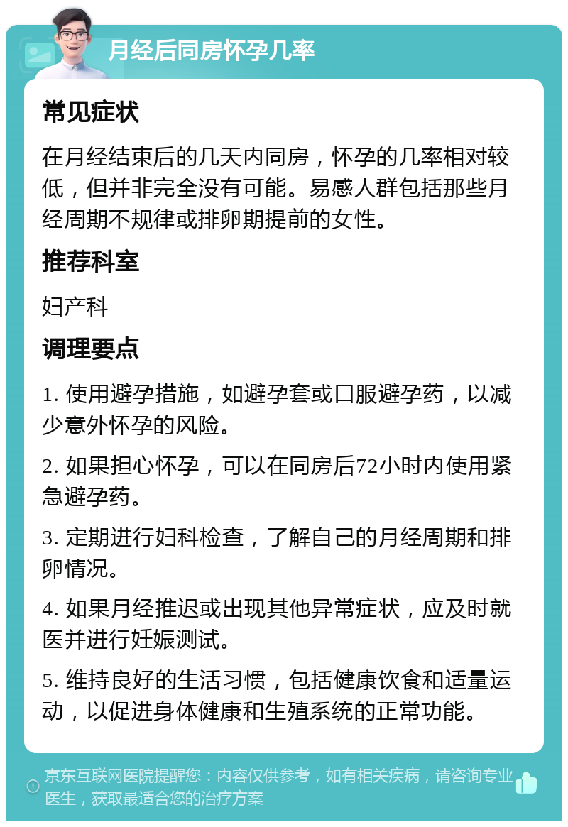 月经后同房怀孕几率 常见症状 在月经结束后的几天内同房，怀孕的几率相对较低，但并非完全没有可能。易感人群包括那些月经周期不规律或排卵期提前的女性。 推荐科室 妇产科 调理要点 1. 使用避孕措施，如避孕套或口服避孕药，以减少意外怀孕的风险。 2. 如果担心怀孕，可以在同房后72小时内使用紧急避孕药。 3. 定期进行妇科检查，了解自己的月经周期和排卵情况。 4. 如果月经推迟或出现其他异常症状，应及时就医并进行妊娠测试。 5. 维持良好的生活习惯，包括健康饮食和适量运动，以促进身体健康和生殖系统的正常功能。