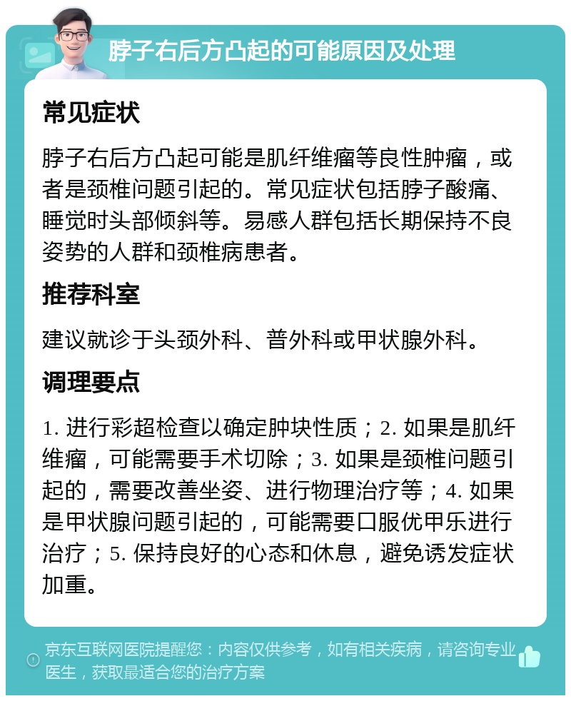 脖子右后方凸起的可能原因及处理 常见症状 脖子右后方凸起可能是肌纤维瘤等良性肿瘤，或者是颈椎问题引起的。常见症状包括脖子酸痛、睡觉时头部倾斜等。易感人群包括长期保持不良姿势的人群和颈椎病患者。 推荐科室 建议就诊于头颈外科、普外科或甲状腺外科。 调理要点 1. 进行彩超检查以确定肿块性质；2. 如果是肌纤维瘤，可能需要手术切除；3. 如果是颈椎问题引起的，需要改善坐姿、进行物理治疗等；4. 如果是甲状腺问题引起的，可能需要口服优甲乐进行治疗；5. 保持良好的心态和休息，避免诱发症状加重。