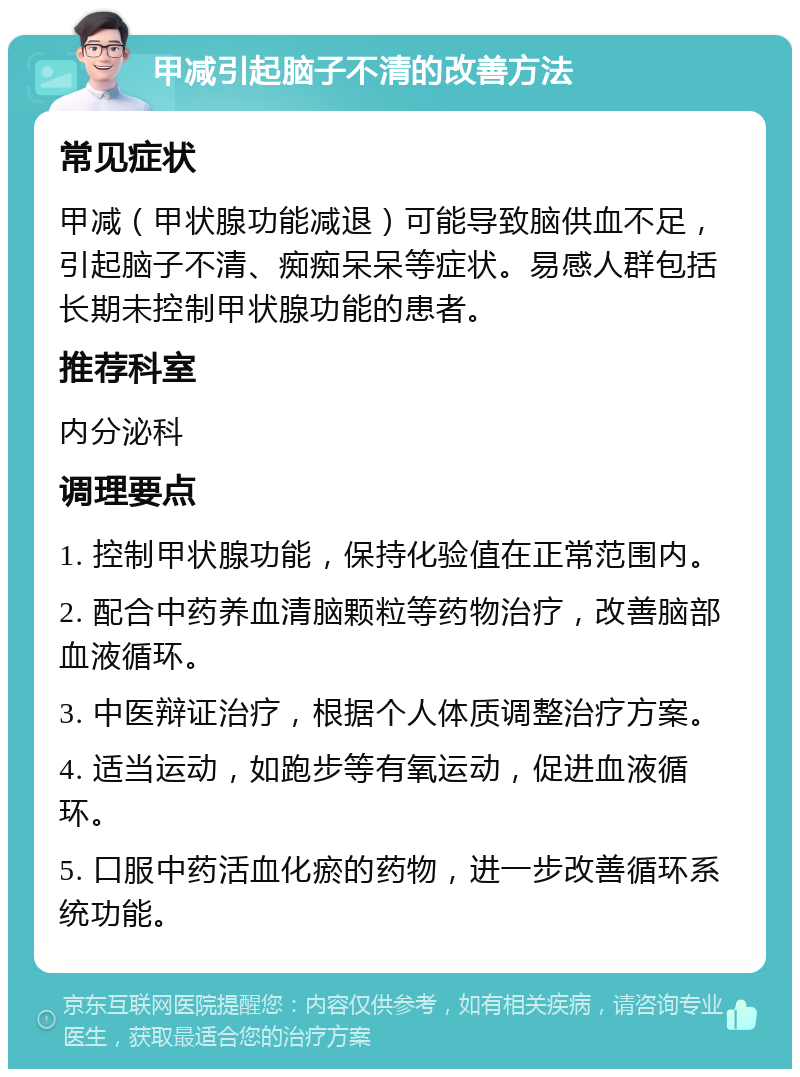 甲减引起脑子不清的改善方法 常见症状 甲减（甲状腺功能减退）可能导致脑供血不足，引起脑子不清、痴痴呆呆等症状。易感人群包括长期未控制甲状腺功能的患者。 推荐科室 内分泌科 调理要点 1. 控制甲状腺功能，保持化验值在正常范围内。 2. 配合中药养血清脑颗粒等药物治疗，改善脑部血液循环。 3. 中医辩证治疗，根据个人体质调整治疗方案。 4. 适当运动，如跑步等有氧运动，促进血液循环。 5. 口服中药活血化瘀的药物，进一步改善循环系统功能。