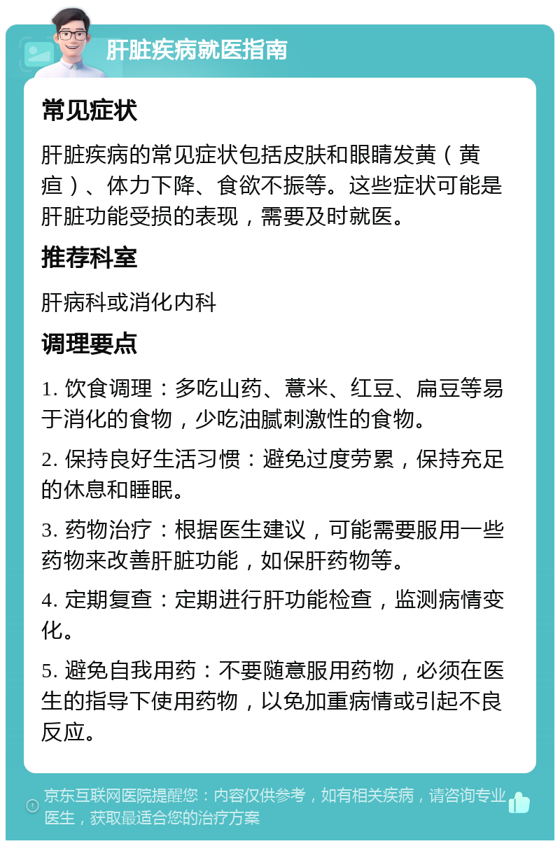 肝脏疾病就医指南 常见症状 肝脏疾病的常见症状包括皮肤和眼睛发黄（黄疸）、体力下降、食欲不振等。这些症状可能是肝脏功能受损的表现，需要及时就医。 推荐科室 肝病科或消化内科 调理要点 1. 饮食调理：多吃山药、薏米、红豆、扁豆等易于消化的食物，少吃油腻刺激性的食物。 2. 保持良好生活习惯：避免过度劳累，保持充足的休息和睡眠。 3. 药物治疗：根据医生建议，可能需要服用一些药物来改善肝脏功能，如保肝药物等。 4. 定期复查：定期进行肝功能检查，监测病情变化。 5. 避免自我用药：不要随意服用药物，必须在医生的指导下使用药物，以免加重病情或引起不良反应。