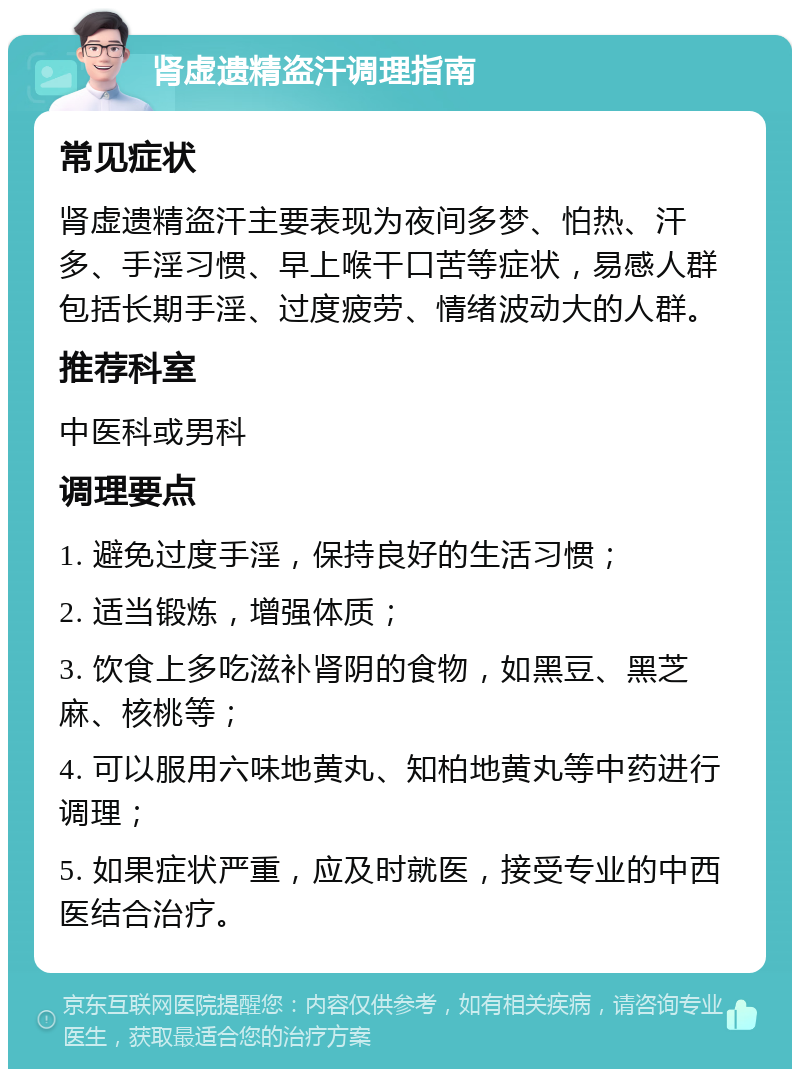 肾虚遗精盗汗调理指南 常见症状 肾虚遗精盗汗主要表现为夜间多梦、怕热、汗多、手淫习惯、早上喉干口苦等症状，易感人群包括长期手淫、过度疲劳、情绪波动大的人群。 推荐科室 中医科或男科 调理要点 1. 避免过度手淫，保持良好的生活习惯； 2. 适当锻炼，增强体质； 3. 饮食上多吃滋补肾阴的食物，如黑豆、黑芝麻、核桃等； 4. 可以服用六味地黄丸、知柏地黄丸等中药进行调理； 5. 如果症状严重，应及时就医，接受专业的中西医结合治疗。