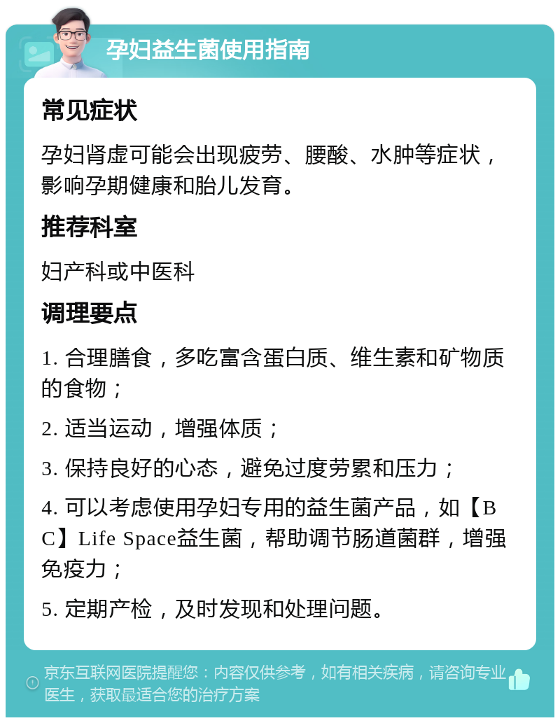 孕妇益生菌使用指南 常见症状 孕妇肾虚可能会出现疲劳、腰酸、水肿等症状，影响孕期健康和胎儿发育。 推荐科室 妇产科或中医科 调理要点 1. 合理膳食，多吃富含蛋白质、维生素和矿物质的食物； 2. 适当运动，增强体质； 3. 保持良好的心态，避免过度劳累和压力； 4. 可以考虑使用孕妇专用的益生菌产品，如【BC】Life Space益生菌，帮助调节肠道菌群，增强免疫力； 5. 定期产检，及时发现和处理问题。