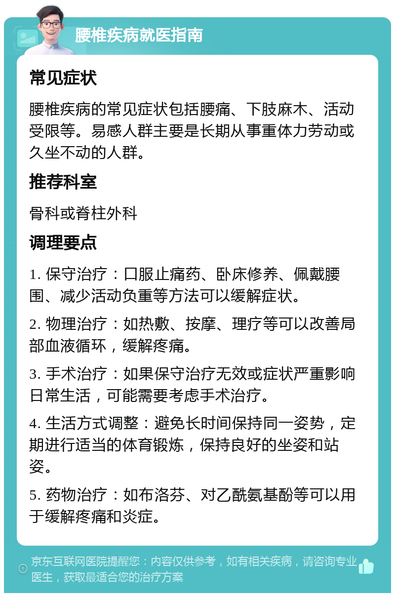 腰椎疾病就医指南 常见症状 腰椎疾病的常见症状包括腰痛、下肢麻木、活动受限等。易感人群主要是长期从事重体力劳动或久坐不动的人群。 推荐科室 骨科或脊柱外科 调理要点 1. 保守治疗：口服止痛药、卧床修养、佩戴腰围、减少活动负重等方法可以缓解症状。 2. 物理治疗：如热敷、按摩、理疗等可以改善局部血液循环，缓解疼痛。 3. 手术治疗：如果保守治疗无效或症状严重影响日常生活，可能需要考虑手术治疗。 4. 生活方式调整：避免长时间保持同一姿势，定期进行适当的体育锻炼，保持良好的坐姿和站姿。 5. 药物治疗：如布洛芬、对乙酰氨基酚等可以用于缓解疼痛和炎症。