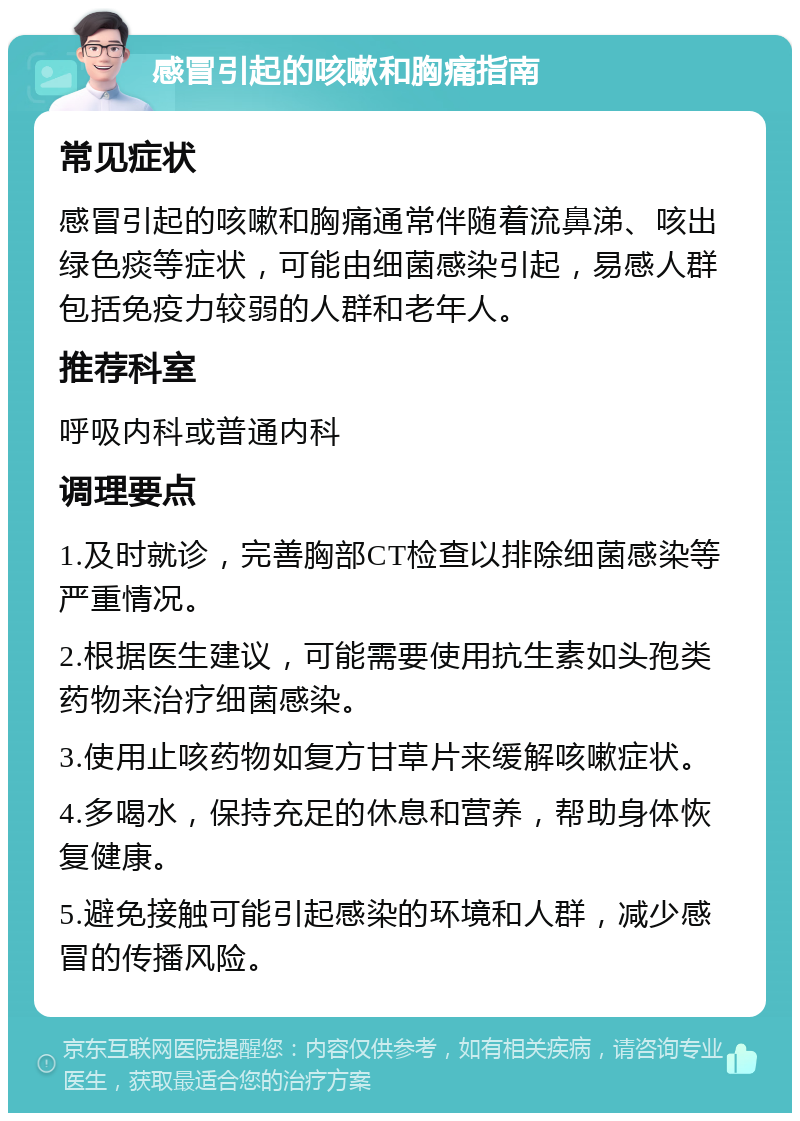 感冒引起的咳嗽和胸痛指南 常见症状 感冒引起的咳嗽和胸痛通常伴随着流鼻涕、咳出绿色痰等症状，可能由细菌感染引起，易感人群包括免疫力较弱的人群和老年人。 推荐科室 呼吸内科或普通内科 调理要点 1.及时就诊，完善胸部CT检查以排除细菌感染等严重情况。 2.根据医生建议，可能需要使用抗生素如头孢类药物来治疗细菌感染。 3.使用止咳药物如复方甘草片来缓解咳嗽症状。 4.多喝水，保持充足的休息和营养，帮助身体恢复健康。 5.避免接触可能引起感染的环境和人群，减少感冒的传播风险。