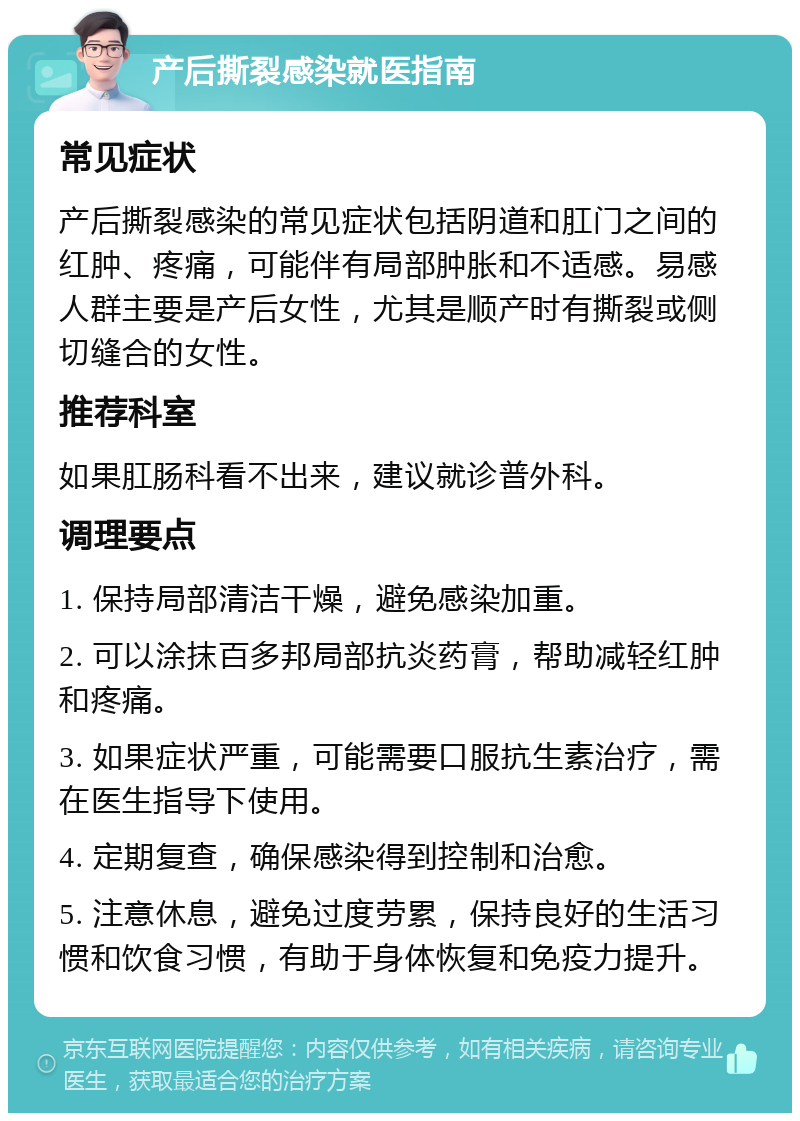 产后撕裂感染就医指南 常见症状 产后撕裂感染的常见症状包括阴道和肛门之间的红肿、疼痛，可能伴有局部肿胀和不适感。易感人群主要是产后女性，尤其是顺产时有撕裂或侧切缝合的女性。 推荐科室 如果肛肠科看不出来，建议就诊普外科。 调理要点 1. 保持局部清洁干燥，避免感染加重。 2. 可以涂抹百多邦局部抗炎药膏，帮助减轻红肿和疼痛。 3. 如果症状严重，可能需要口服抗生素治疗，需在医生指导下使用。 4. 定期复查，确保感染得到控制和治愈。 5. 注意休息，避免过度劳累，保持良好的生活习惯和饮食习惯，有助于身体恢复和免疫力提升。