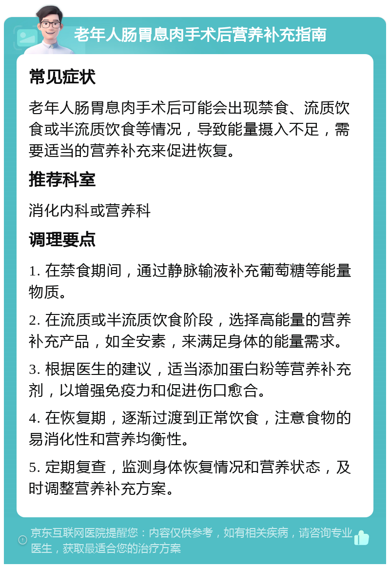 老年人肠胃息肉手术后营养补充指南 常见症状 老年人肠胃息肉手术后可能会出现禁食、流质饮食或半流质饮食等情况，导致能量摄入不足，需要适当的营养补充来促进恢复。 推荐科室 消化内科或营养科 调理要点 1. 在禁食期间，通过静脉输液补充葡萄糖等能量物质。 2. 在流质或半流质饮食阶段，选择高能量的营养补充产品，如全安素，来满足身体的能量需求。 3. 根据医生的建议，适当添加蛋白粉等营养补充剂，以增强免疫力和促进伤口愈合。 4. 在恢复期，逐渐过渡到正常饮食，注意食物的易消化性和营养均衡性。 5. 定期复查，监测身体恢复情况和营养状态，及时调整营养补充方案。