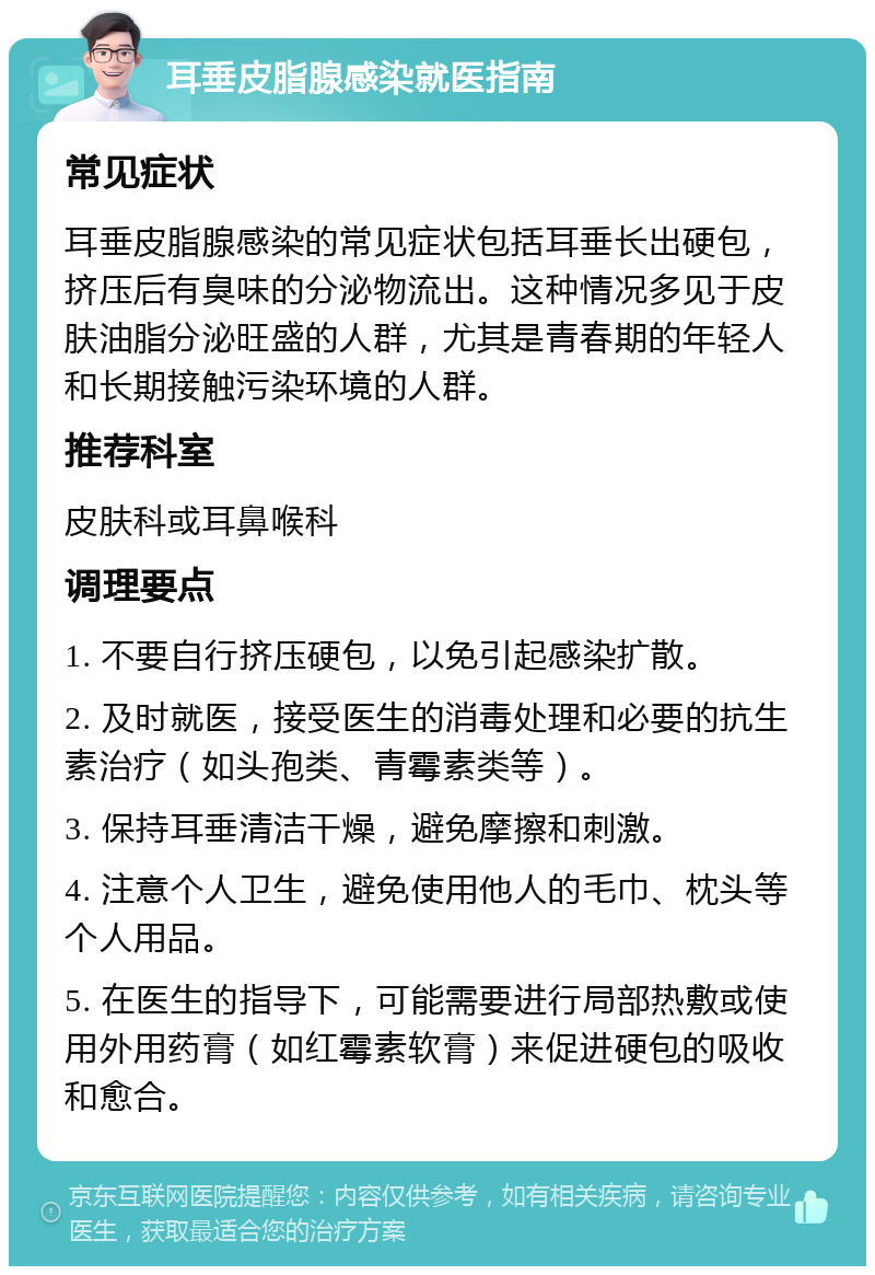 耳垂皮脂腺感染就医指南 常见症状 耳垂皮脂腺感染的常见症状包括耳垂长出硬包，挤压后有臭味的分泌物流出。这种情况多见于皮肤油脂分泌旺盛的人群，尤其是青春期的年轻人和长期接触污染环境的人群。 推荐科室 皮肤科或耳鼻喉科 调理要点 1. 不要自行挤压硬包，以免引起感染扩散。 2. 及时就医，接受医生的消毒处理和必要的抗生素治疗（如头孢类、青霉素类等）。 3. 保持耳垂清洁干燥，避免摩擦和刺激。 4. 注意个人卫生，避免使用他人的毛巾、枕头等个人用品。 5. 在医生的指导下，可能需要进行局部热敷或使用外用药膏（如红霉素软膏）来促进硬包的吸收和愈合。