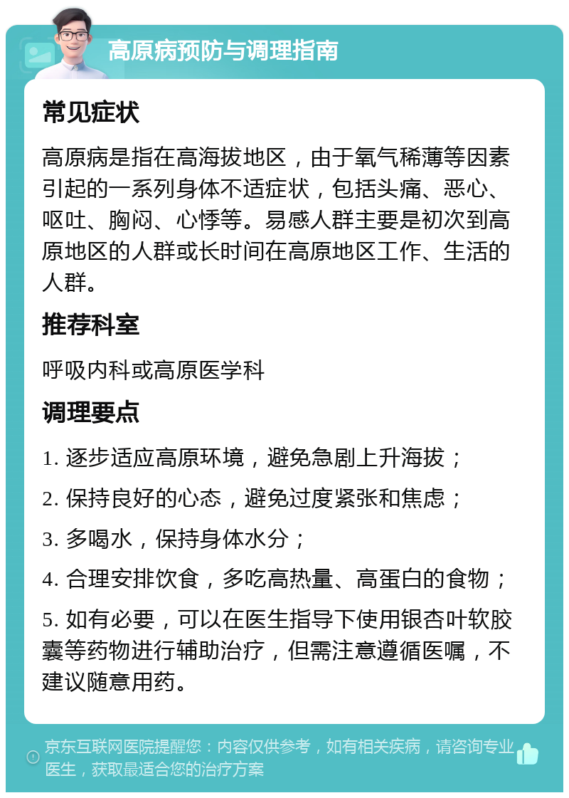 高原病预防与调理指南 常见症状 高原病是指在高海拔地区，由于氧气稀薄等因素引起的一系列身体不适症状，包括头痛、恶心、呕吐、胸闷、心悸等。易感人群主要是初次到高原地区的人群或长时间在高原地区工作、生活的人群。 推荐科室 呼吸内科或高原医学科 调理要点 1. 逐步适应高原环境，避免急剧上升海拔； 2. 保持良好的心态，避免过度紧张和焦虑； 3. 多喝水，保持身体水分； 4. 合理安排饮食，多吃高热量、高蛋白的食物； 5. 如有必要，可以在医生指导下使用银杏叶软胶囊等药物进行辅助治疗，但需注意遵循医嘱，不建议随意用药。