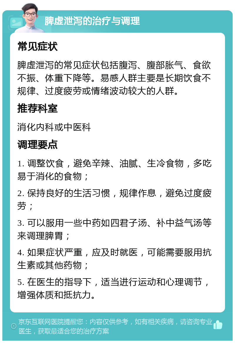 脾虚泄泻的治疗与调理 常见症状 脾虚泄泻的常见症状包括腹泻、腹部胀气、食欲不振、体重下降等。易感人群主要是长期饮食不规律、过度疲劳或情绪波动较大的人群。 推荐科室 消化内科或中医科 调理要点 1. 调整饮食，避免辛辣、油腻、生冷食物，多吃易于消化的食物； 2. 保持良好的生活习惯，规律作息，避免过度疲劳； 3. 可以服用一些中药如四君子汤、补中益气汤等来调理脾胃； 4. 如果症状严重，应及时就医，可能需要服用抗生素或其他药物； 5. 在医生的指导下，适当进行运动和心理调节，增强体质和抵抗力。