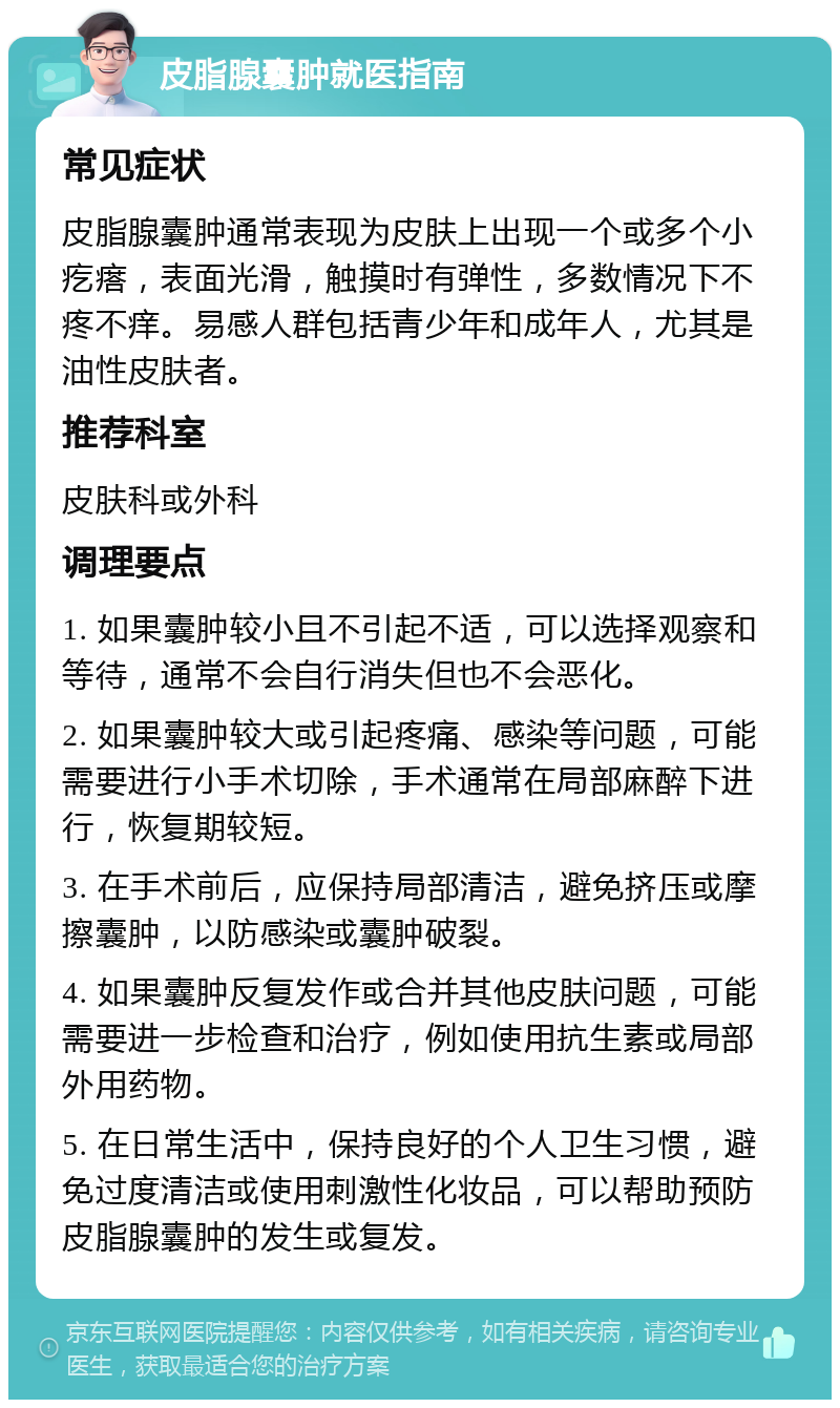 皮脂腺囊肿就医指南 常见症状 皮脂腺囊肿通常表现为皮肤上出现一个或多个小疙瘩，表面光滑，触摸时有弹性，多数情况下不疼不痒。易感人群包括青少年和成年人，尤其是油性皮肤者。 推荐科室 皮肤科或外科 调理要点 1. 如果囊肿较小且不引起不适，可以选择观察和等待，通常不会自行消失但也不会恶化。 2. 如果囊肿较大或引起疼痛、感染等问题，可能需要进行小手术切除，手术通常在局部麻醉下进行，恢复期较短。 3. 在手术前后，应保持局部清洁，避免挤压或摩擦囊肿，以防感染或囊肿破裂。 4. 如果囊肿反复发作或合并其他皮肤问题，可能需要进一步检查和治疗，例如使用抗生素或局部外用药物。 5. 在日常生活中，保持良好的个人卫生习惯，避免过度清洁或使用刺激性化妆品，可以帮助预防皮脂腺囊肿的发生或复发。