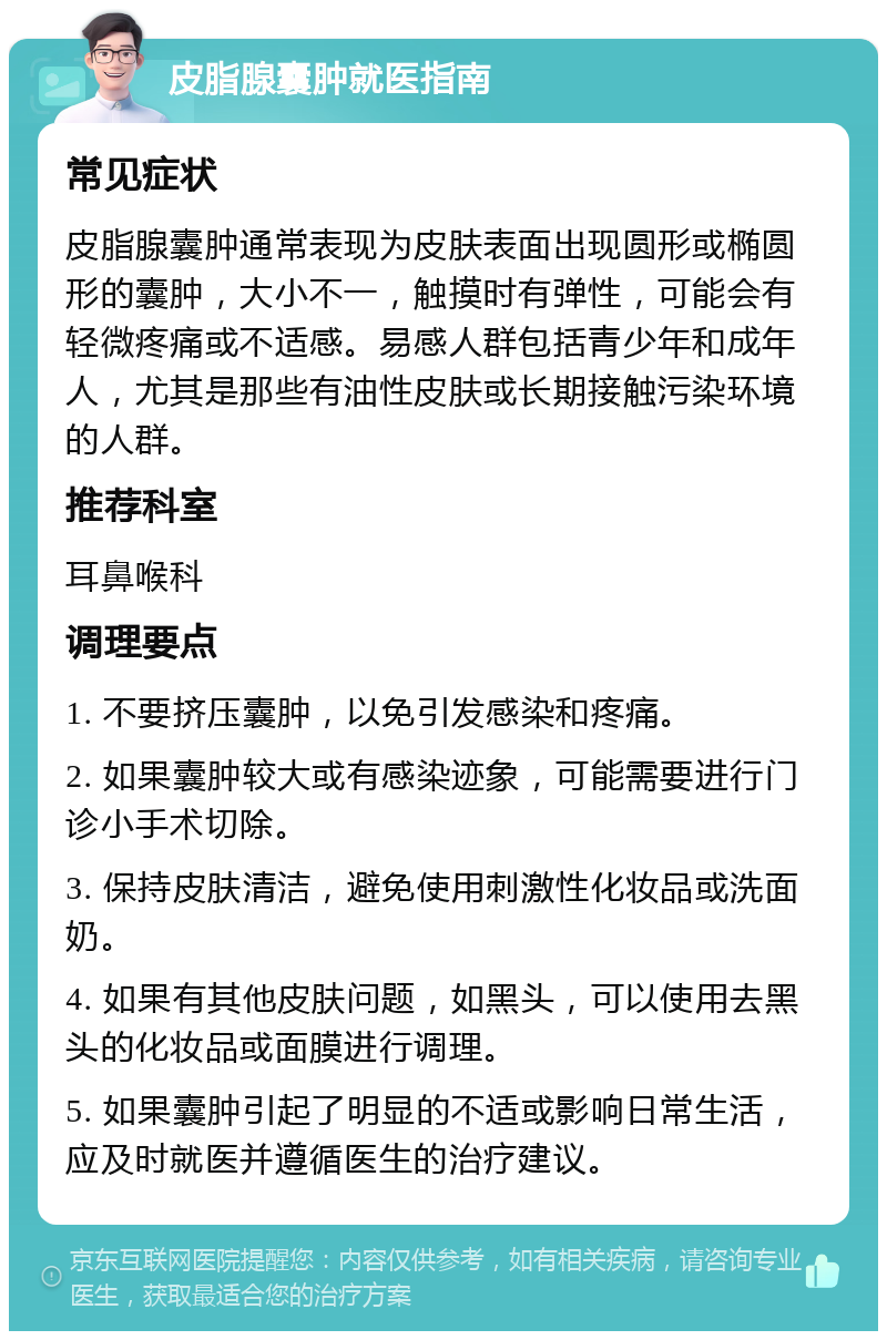 皮脂腺囊肿就医指南 常见症状 皮脂腺囊肿通常表现为皮肤表面出现圆形或椭圆形的囊肿，大小不一，触摸时有弹性，可能会有轻微疼痛或不适感。易感人群包括青少年和成年人，尤其是那些有油性皮肤或长期接触污染环境的人群。 推荐科室 耳鼻喉科 调理要点 1. 不要挤压囊肿，以免引发感染和疼痛。 2. 如果囊肿较大或有感染迹象，可能需要进行门诊小手术切除。 3. 保持皮肤清洁，避免使用刺激性化妆品或洗面奶。 4. 如果有其他皮肤问题，如黑头，可以使用去黑头的化妆品或面膜进行调理。 5. 如果囊肿引起了明显的不适或影响日常生活，应及时就医并遵循医生的治疗建议。