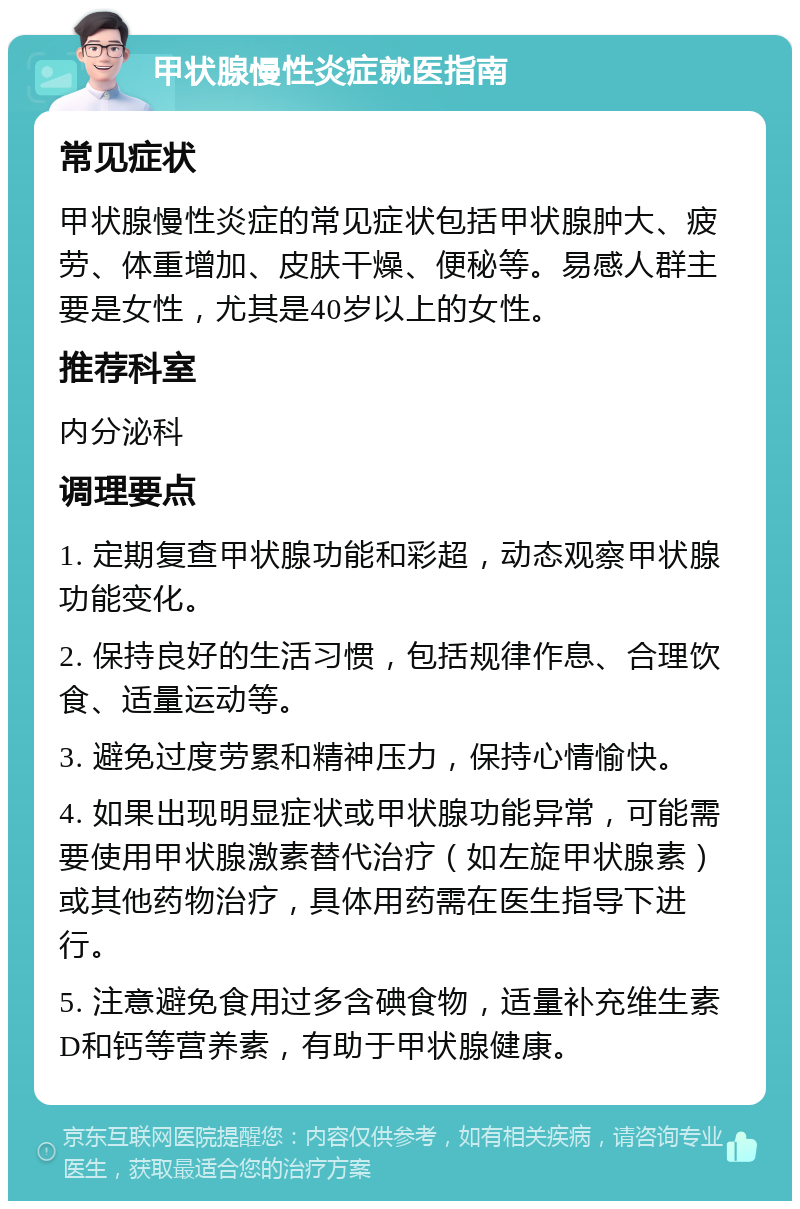 甲状腺慢性炎症就医指南 常见症状 甲状腺慢性炎症的常见症状包括甲状腺肿大、疲劳、体重增加、皮肤干燥、便秘等。易感人群主要是女性，尤其是40岁以上的女性。 推荐科室 内分泌科 调理要点 1. 定期复查甲状腺功能和彩超，动态观察甲状腺功能变化。 2. 保持良好的生活习惯，包括规律作息、合理饮食、适量运动等。 3. 避免过度劳累和精神压力，保持心情愉快。 4. 如果出现明显症状或甲状腺功能异常，可能需要使用甲状腺激素替代治疗（如左旋甲状腺素）或其他药物治疗，具体用药需在医生指导下进行。 5. 注意避免食用过多含碘食物，适量补充维生素D和钙等营养素，有助于甲状腺健康。