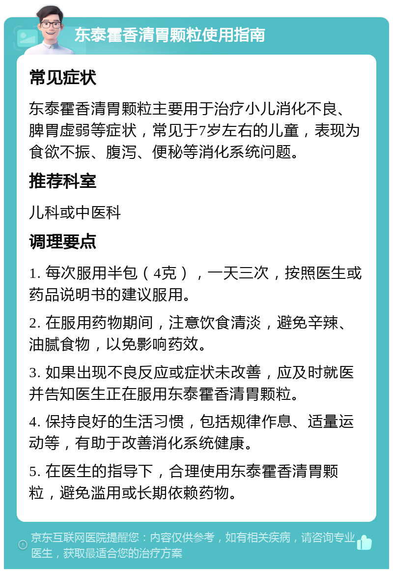 东泰霍香清胃颗粒使用指南 常见症状 东泰霍香清胃颗粒主要用于治疗小儿消化不良、脾胃虚弱等症状，常见于7岁左右的儿童，表现为食欲不振、腹泻、便秘等消化系统问题。 推荐科室 儿科或中医科 调理要点 1. 每次服用半包（4克），一天三次，按照医生或药品说明书的建议服用。 2. 在服用药物期间，注意饮食清淡，避免辛辣、油腻食物，以免影响药效。 3. 如果出现不良反应或症状未改善，应及时就医并告知医生正在服用东泰霍香清胃颗粒。 4. 保持良好的生活习惯，包括规律作息、适量运动等，有助于改善消化系统健康。 5. 在医生的指导下，合理使用东泰霍香清胃颗粒，避免滥用或长期依赖药物。