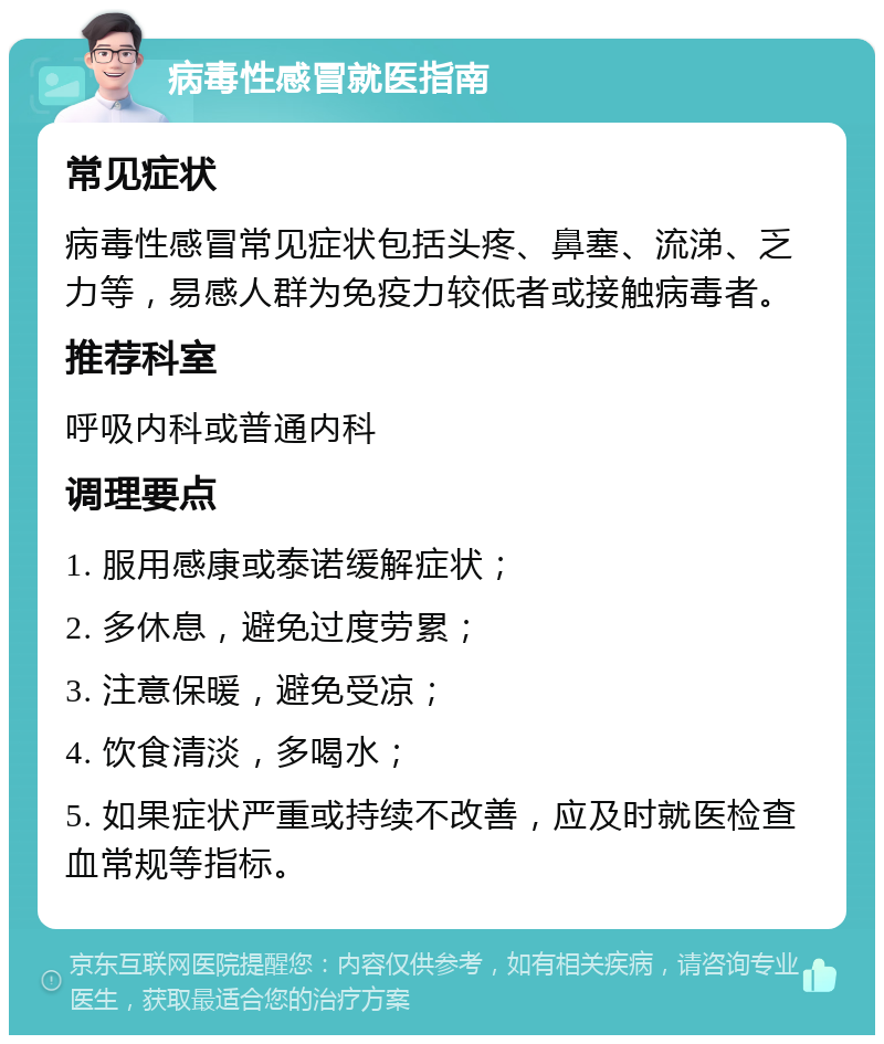 病毒性感冒就医指南 常见症状 病毒性感冒常见症状包括头疼、鼻塞、流涕、乏力等，易感人群为免疫力较低者或接触病毒者。 推荐科室 呼吸内科或普通内科 调理要点 1. 服用感康或泰诺缓解症状； 2. 多休息，避免过度劳累； 3. 注意保暖，避免受凉； 4. 饮食清淡，多喝水； 5. 如果症状严重或持续不改善，应及时就医检查血常规等指标。