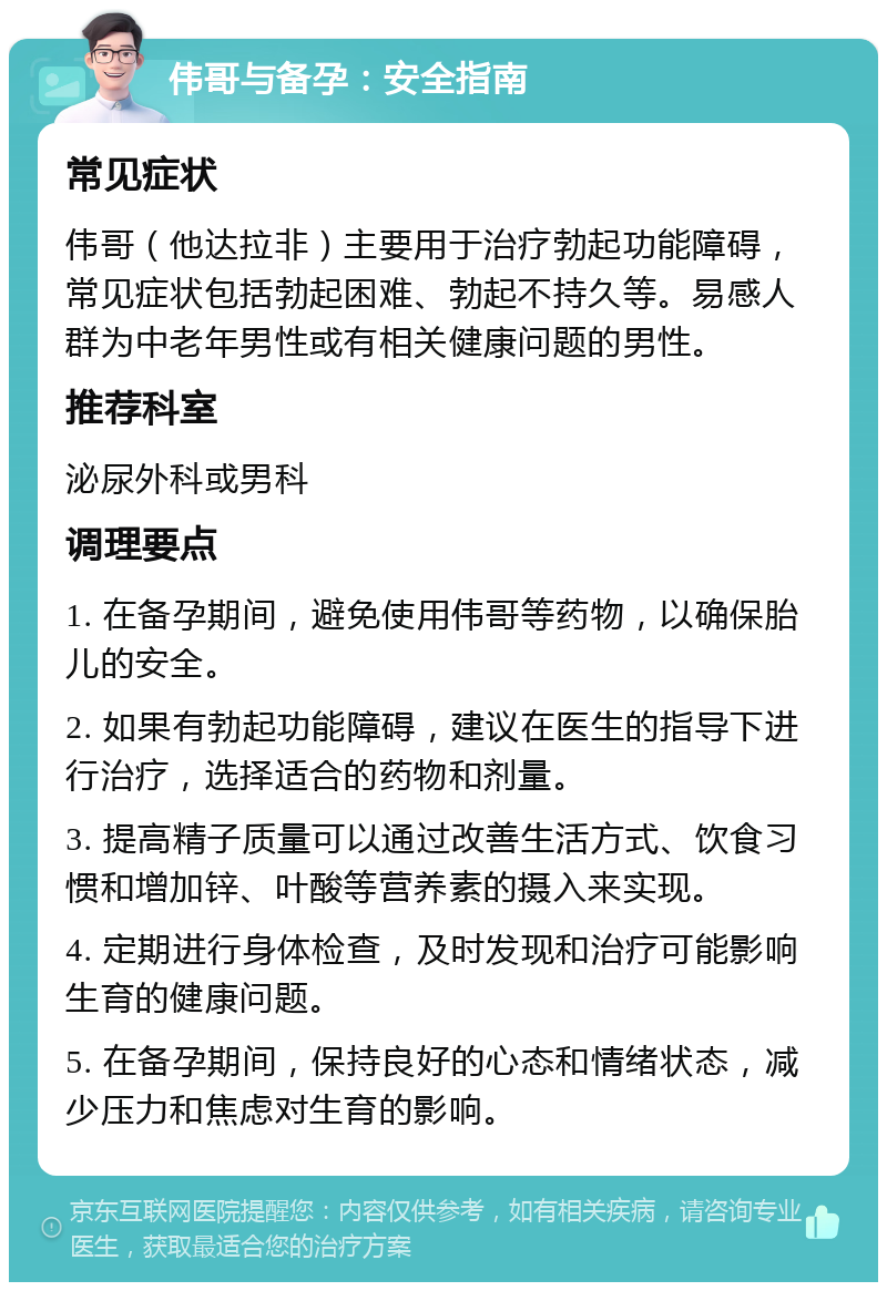 伟哥与备孕：安全指南 常见症状 伟哥（他达拉非）主要用于治疗勃起功能障碍，常见症状包括勃起困难、勃起不持久等。易感人群为中老年男性或有相关健康问题的男性。 推荐科室 泌尿外科或男科 调理要点 1. 在备孕期间，避免使用伟哥等药物，以确保胎儿的安全。 2. 如果有勃起功能障碍，建议在医生的指导下进行治疗，选择适合的药物和剂量。 3. 提高精子质量可以通过改善生活方式、饮食习惯和增加锌、叶酸等营养素的摄入来实现。 4. 定期进行身体检查，及时发现和治疗可能影响生育的健康问题。 5. 在备孕期间，保持良好的心态和情绪状态，减少压力和焦虑对生育的影响。