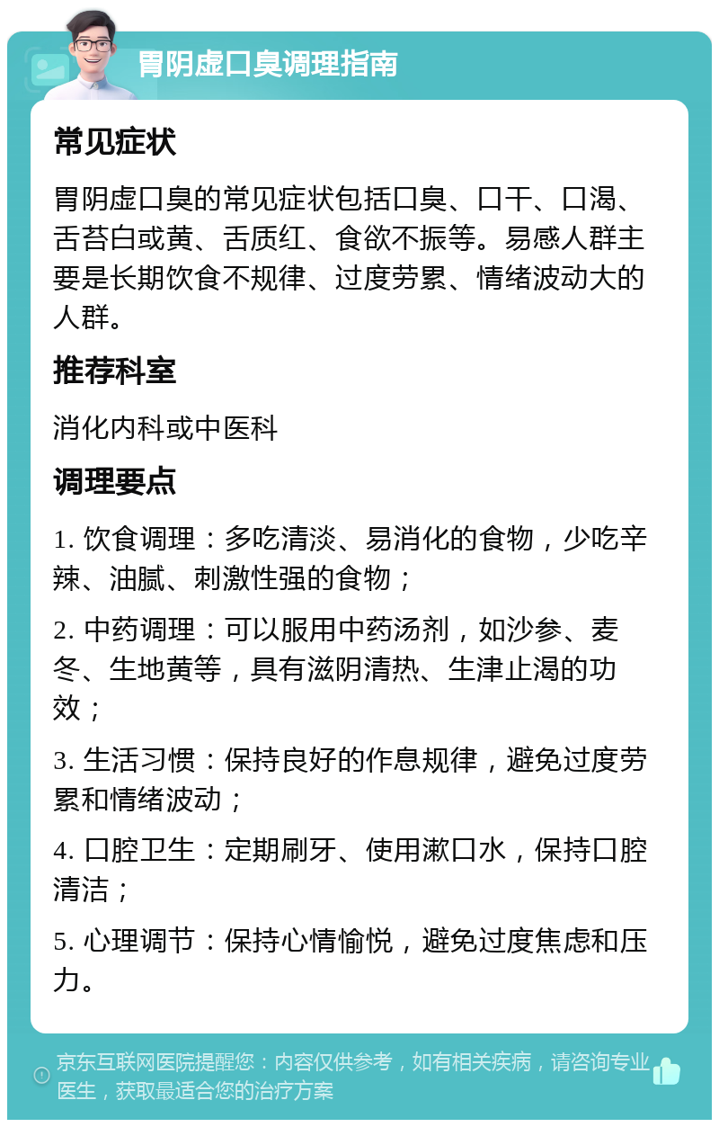 胃阴虚口臭调理指南 常见症状 胃阴虚口臭的常见症状包括口臭、口干、口渴、舌苔白或黄、舌质红、食欲不振等。易感人群主要是长期饮食不规律、过度劳累、情绪波动大的人群。 推荐科室 消化内科或中医科 调理要点 1. 饮食调理：多吃清淡、易消化的食物，少吃辛辣、油腻、刺激性强的食物； 2. 中药调理：可以服用中药汤剂，如沙参、麦冬、生地黄等，具有滋阴清热、生津止渴的功效； 3. 生活习惯：保持良好的作息规律，避免过度劳累和情绪波动； 4. 口腔卫生：定期刷牙、使用漱口水，保持口腔清洁； 5. 心理调节：保持心情愉悦，避免过度焦虑和压力。