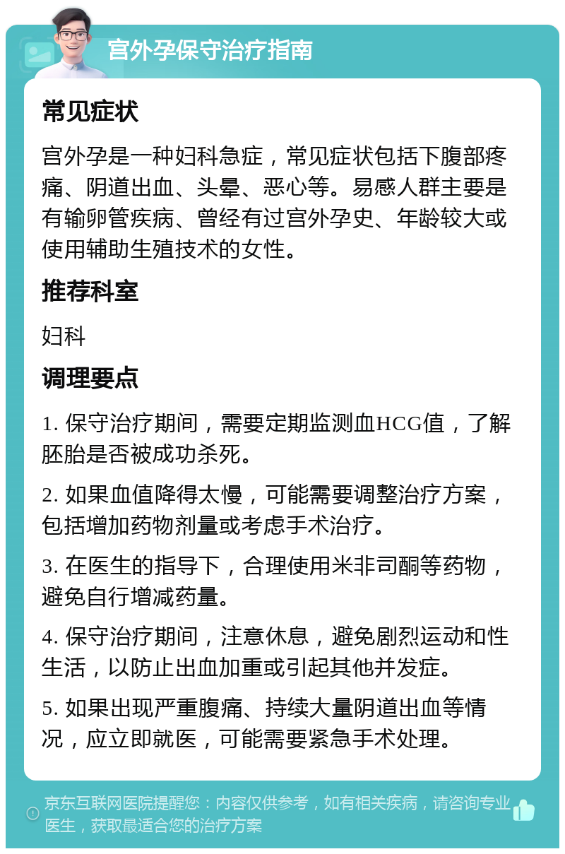 宫外孕保守治疗指南 常见症状 宫外孕是一种妇科急症，常见症状包括下腹部疼痛、阴道出血、头晕、恶心等。易感人群主要是有输卵管疾病、曾经有过宫外孕史、年龄较大或使用辅助生殖技术的女性。 推荐科室 妇科 调理要点 1. 保守治疗期间，需要定期监测血HCG值，了解胚胎是否被成功杀死。 2. 如果血值降得太慢，可能需要调整治疗方案，包括增加药物剂量或考虑手术治疗。 3. 在医生的指导下，合理使用米非司酮等药物，避免自行增减药量。 4. 保守治疗期间，注意休息，避免剧烈运动和性生活，以防止出血加重或引起其他并发症。 5. 如果出现严重腹痛、持续大量阴道出血等情况，应立即就医，可能需要紧急手术处理。