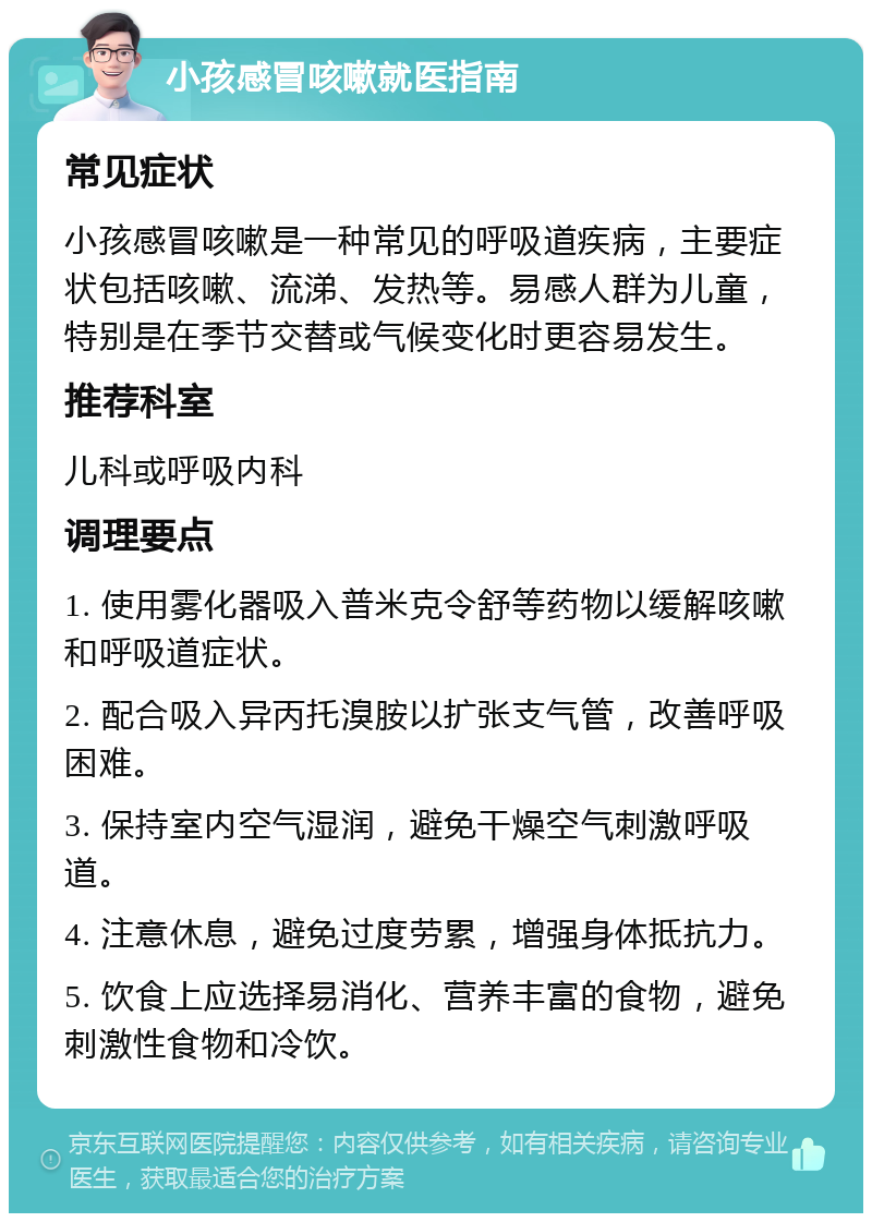 小孩感冒咳嗽就医指南 常见症状 小孩感冒咳嗽是一种常见的呼吸道疾病，主要症状包括咳嗽、流涕、发热等。易感人群为儿童，特别是在季节交替或气候变化时更容易发生。 推荐科室 儿科或呼吸内科 调理要点 1. 使用雾化器吸入普米克令舒等药物以缓解咳嗽和呼吸道症状。 2. 配合吸入异丙托溴胺以扩张支气管，改善呼吸困难。 3. 保持室内空气湿润，避免干燥空气刺激呼吸道。 4. 注意休息，避免过度劳累，增强身体抵抗力。 5. 饮食上应选择易消化、营养丰富的食物，避免刺激性食物和冷饮。