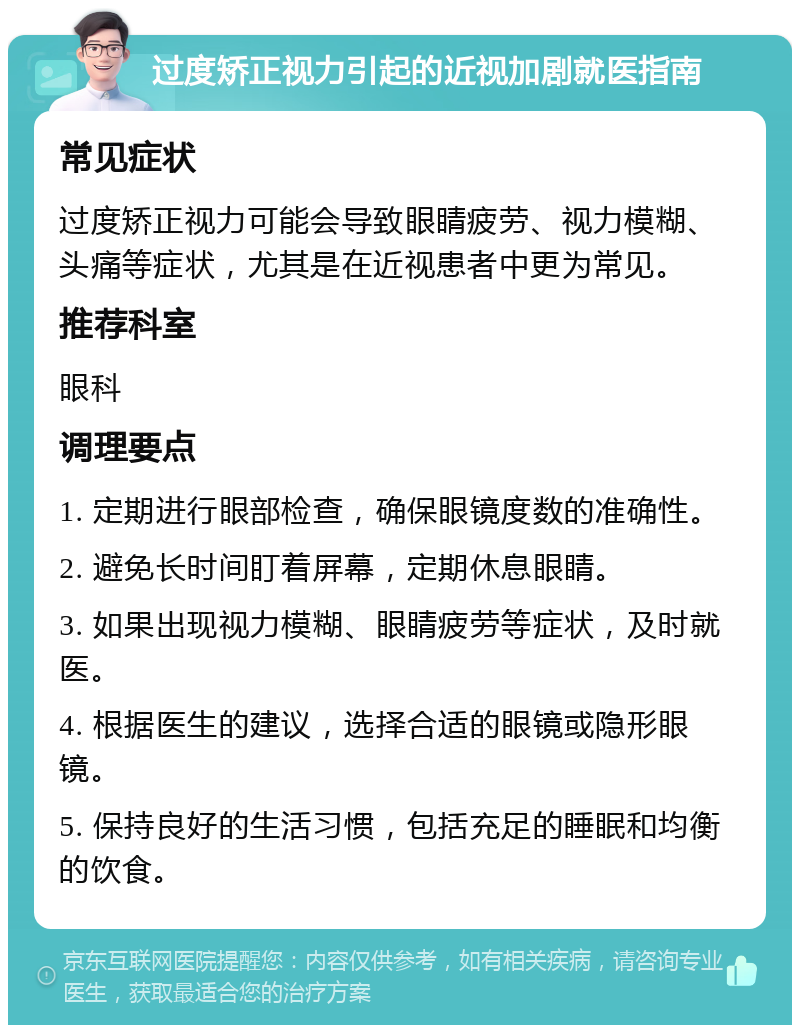 过度矫正视力引起的近视加剧就医指南 常见症状 过度矫正视力可能会导致眼睛疲劳、视力模糊、头痛等症状，尤其是在近视患者中更为常见。 推荐科室 眼科 调理要点 1. 定期进行眼部检查，确保眼镜度数的准确性。 2. 避免长时间盯着屏幕，定期休息眼睛。 3. 如果出现视力模糊、眼睛疲劳等症状，及时就医。 4. 根据医生的建议，选择合适的眼镜或隐形眼镜。 5. 保持良好的生活习惯，包括充足的睡眠和均衡的饮食。