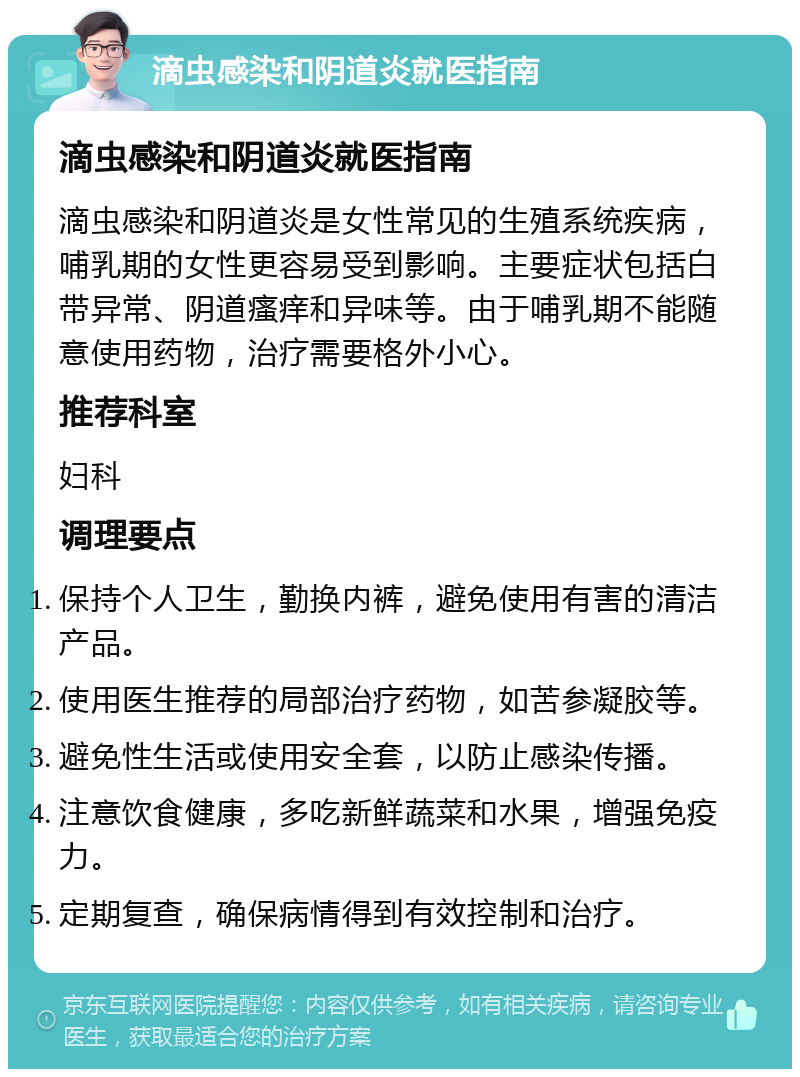 滴虫感染和阴道炎就医指南 滴虫感染和阴道炎就医指南 滴虫感染和阴道炎是女性常见的生殖系统疾病，哺乳期的女性更容易受到影响。主要症状包括白带异常、阴道瘙痒和异味等。由于哺乳期不能随意使用药物，治疗需要格外小心。 推荐科室 妇科 调理要点 保持个人卫生，勤换内裤，避免使用有害的清洁产品。 使用医生推荐的局部治疗药物，如苦参凝胶等。 避免性生活或使用安全套，以防止感染传播。 注意饮食健康，多吃新鲜蔬菜和水果，增强免疫力。 定期复查，确保病情得到有效控制和治疗。