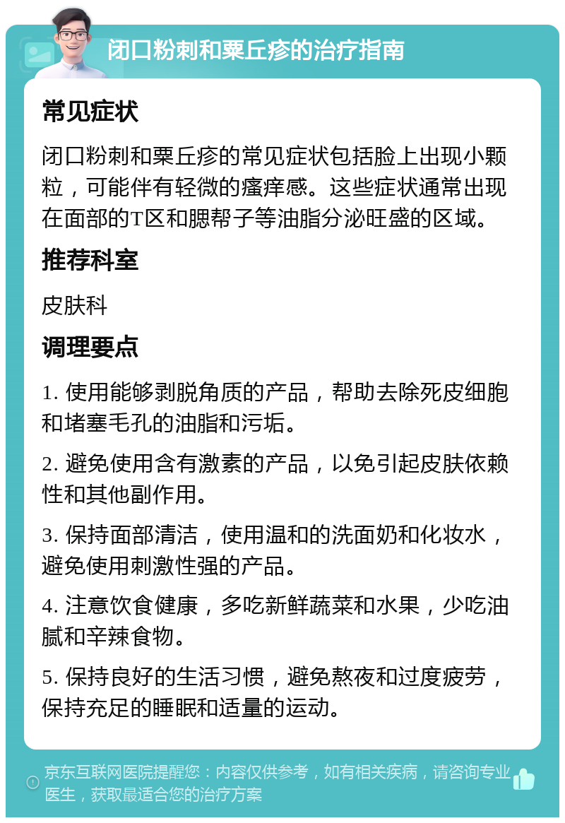 闭口粉刺和粟丘疹的治疗指南 常见症状 闭口粉刺和粟丘疹的常见症状包括脸上出现小颗粒，可能伴有轻微的瘙痒感。这些症状通常出现在面部的T区和腮帮子等油脂分泌旺盛的区域。 推荐科室 皮肤科 调理要点 1. 使用能够剥脱角质的产品，帮助去除死皮细胞和堵塞毛孔的油脂和污垢。 2. 避免使用含有激素的产品，以免引起皮肤依赖性和其他副作用。 3. 保持面部清洁，使用温和的洗面奶和化妆水，避免使用刺激性强的产品。 4. 注意饮食健康，多吃新鲜蔬菜和水果，少吃油腻和辛辣食物。 5. 保持良好的生活习惯，避免熬夜和过度疲劳，保持充足的睡眠和适量的运动。