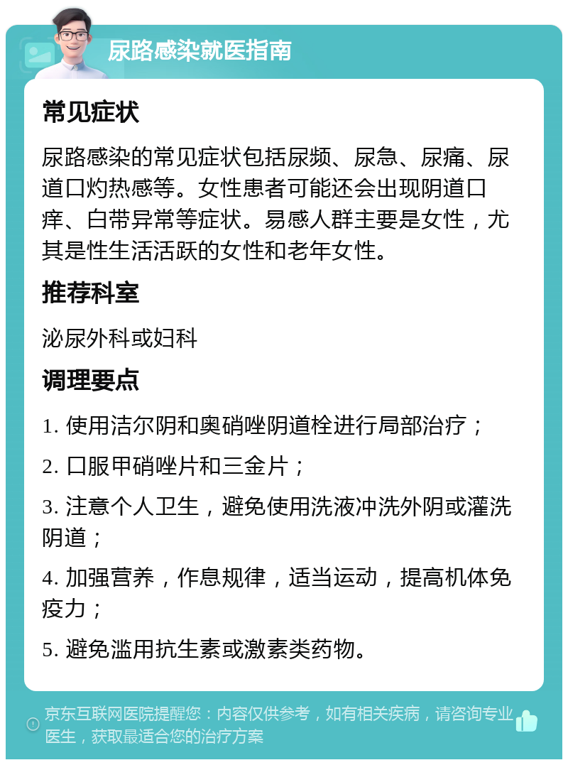 尿路感染就医指南 常见症状 尿路感染的常见症状包括尿频、尿急、尿痛、尿道口灼热感等。女性患者可能还会出现阴道口痒、白带异常等症状。易感人群主要是女性，尤其是性生活活跃的女性和老年女性。 推荐科室 泌尿外科或妇科 调理要点 1. 使用洁尔阴和奥硝唑阴道栓进行局部治疗； 2. 口服甲硝唑片和三金片； 3. 注意个人卫生，避免使用洗液冲洗外阴或灌洗阴道； 4. 加强营养，作息规律，适当运动，提高机体免疫力； 5. 避免滥用抗生素或激素类药物。