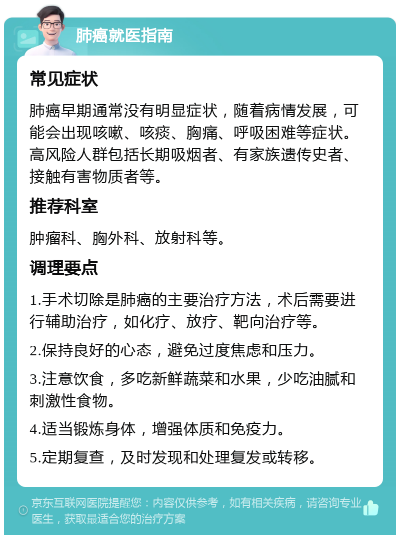 肺癌就医指南 常见症状 肺癌早期通常没有明显症状，随着病情发展，可能会出现咳嗽、咳痰、胸痛、呼吸困难等症状。高风险人群包括长期吸烟者、有家族遗传史者、接触有害物质者等。 推荐科室 肿瘤科、胸外科、放射科等。 调理要点 1.手术切除是肺癌的主要治疗方法，术后需要进行辅助治疗，如化疗、放疗、靶向治疗等。 2.保持良好的心态，避免过度焦虑和压力。 3.注意饮食，多吃新鲜蔬菜和水果，少吃油腻和刺激性食物。 4.适当锻炼身体，增强体质和免疫力。 5.定期复查，及时发现和处理复发或转移。