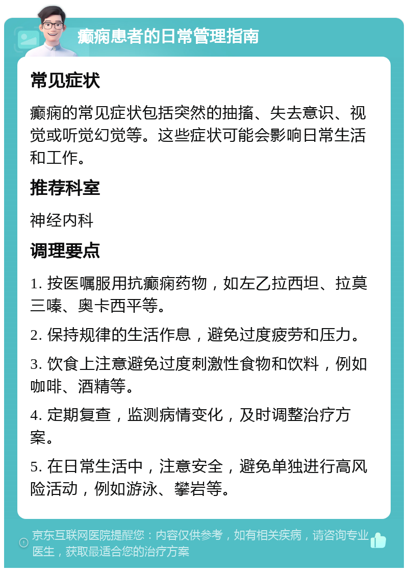 癫痫患者的日常管理指南 常见症状 癫痫的常见症状包括突然的抽搐、失去意识、视觉或听觉幻觉等。这些症状可能会影响日常生活和工作。 推荐科室 神经内科 调理要点 1. 按医嘱服用抗癫痫药物，如左乙拉西坦、拉莫三嗪、奥卡西平等。 2. 保持规律的生活作息，避免过度疲劳和压力。 3. 饮食上注意避免过度刺激性食物和饮料，例如咖啡、酒精等。 4. 定期复查，监测病情变化，及时调整治疗方案。 5. 在日常生活中，注意安全，避免单独进行高风险活动，例如游泳、攀岩等。