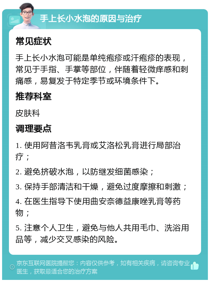 手上长小水泡的原因与治疗 常见症状 手上长小水泡可能是单纯疱疹或汗疱疹的表现，常见于手指、手掌等部位，伴随着轻微痒感和刺痛感，易复发于特定季节或环境条件下。 推荐科室 皮肤科 调理要点 1. 使用阿昔洛韦乳膏或艾洛松乳膏进行局部治疗； 2. 避免挤破水泡，以防继发细菌感染； 3. 保持手部清洁和干燥，避免过度摩擦和刺激； 4. 在医生指导下使用曲安奈德益康唑乳膏等药物； 5. 注意个人卫生，避免与他人共用毛巾、洗浴用品等，减少交叉感染的风险。