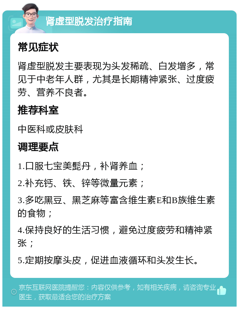 肾虚型脱发治疗指南 常见症状 肾虚型脱发主要表现为头发稀疏、白发增多，常见于中老年人群，尤其是长期精神紧张、过度疲劳、营养不良者。 推荐科室 中医科或皮肤科 调理要点 1.口服七宝美髭丹，补肾养血； 2.补充钙、铁、锌等微量元素； 3.多吃黑豆、黑芝麻等富含维生素E和B族维生素的食物； 4.保持良好的生活习惯，避免过度疲劳和精神紧张； 5.定期按摩头皮，促进血液循环和头发生长。