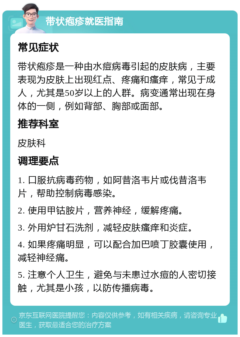 带状疱疹就医指南 常见症状 带状疱疹是一种由水痘病毒引起的皮肤病，主要表现为皮肤上出现红点、疼痛和瘙痒，常见于成人，尤其是50岁以上的人群。病变通常出现在身体的一侧，例如背部、胸部或面部。 推荐科室 皮肤科 调理要点 1. 口服抗病毒药物，如阿昔洛韦片或伐昔洛韦片，帮助控制病毒感染。 2. 使用甲钴胺片，营养神经，缓解疼痛。 3. 外用炉甘石洗剂，减轻皮肤瘙痒和炎症。 4. 如果疼痛明显，可以配合加巴喷丁胶囊使用，减轻神经痛。 5. 注意个人卫生，避免与未患过水痘的人密切接触，尤其是小孩，以防传播病毒。