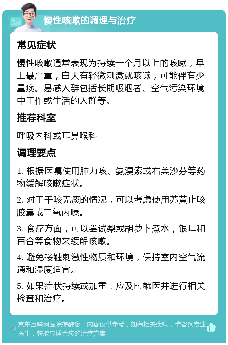 慢性咳嗽的调理与治疗 常见症状 慢性咳嗽通常表现为持续一个月以上的咳嗽，早上最严重，白天有轻微刺激就咳嗽，可能伴有少量痰。易感人群包括长期吸烟者、空气污染环境中工作或生活的人群等。 推荐科室 呼吸内科或耳鼻喉科 调理要点 1. 根据医嘱使用肺力咳、氨溴索或右美沙芬等药物缓解咳嗽症状。 2. 对于干咳无痰的情况，可以考虑使用苏黄止咳胶囊或二氧丙嗪。 3. 食疗方面，可以尝试梨或胡萝卜煮水，银耳和百合等食物来缓解咳嗽。 4. 避免接触刺激性物质和环境，保持室内空气流通和湿度适宜。 5. 如果症状持续或加重，应及时就医并进行相关检查和治疗。