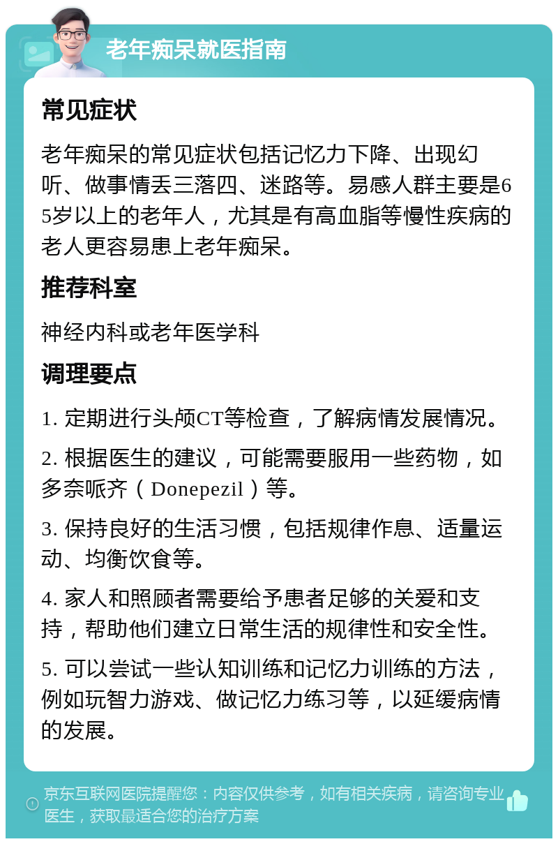 老年痴呆就医指南 常见症状 老年痴呆的常见症状包括记忆力下降、出现幻听、做事情丢三落四、迷路等。易感人群主要是65岁以上的老年人，尤其是有高血脂等慢性疾病的老人更容易患上老年痴呆。 推荐科室 神经内科或老年医学科 调理要点 1. 定期进行头颅CT等检查，了解病情发展情况。 2. 根据医生的建议，可能需要服用一些药物，如多奈哌齐（Donepezil）等。 3. 保持良好的生活习惯，包括规律作息、适量运动、均衡饮食等。 4. 家人和照顾者需要给予患者足够的关爱和支持，帮助他们建立日常生活的规律性和安全性。 5. 可以尝试一些认知训练和记忆力训练的方法，例如玩智力游戏、做记忆力练习等，以延缓病情的发展。