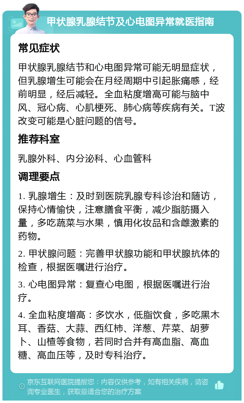 甲状腺乳腺结节及心电图异常就医指南 常见症状 甲状腺乳腺结节和心电图异常可能无明显症状，但乳腺增生可能会在月经周期中引起胀痛感，经前明显，经后减轻。全血粘度增高可能与脑中风、冠心病、心肌梗死、肺心病等疾病有关。T波改变可能是心脏问题的信号。 推荐科室 乳腺外科、内分泌科、心血管科 调理要点 1. 乳腺增生：及时到医院乳腺专科诊治和随访，保持心情愉快，注意膳食平衡，减少脂肪摄入量，多吃蔬菜与水果，慎用化妆品和含雌激素的药物。 2. 甲状腺问题：完善甲状腺功能和甲状腺抗体的检查，根据医嘱进行治疗。 3. 心电图异常：复查心电图，根据医嘱进行治疗。 4. 全血粘度增高：多饮水，低脂饮食，多吃黑木耳、香菇、大蒜、西红柿、洋葱、芹菜、胡萝卜、山楂等食物，若同时合并有高血脂、高血糖、高血压等，及时专科治疗。