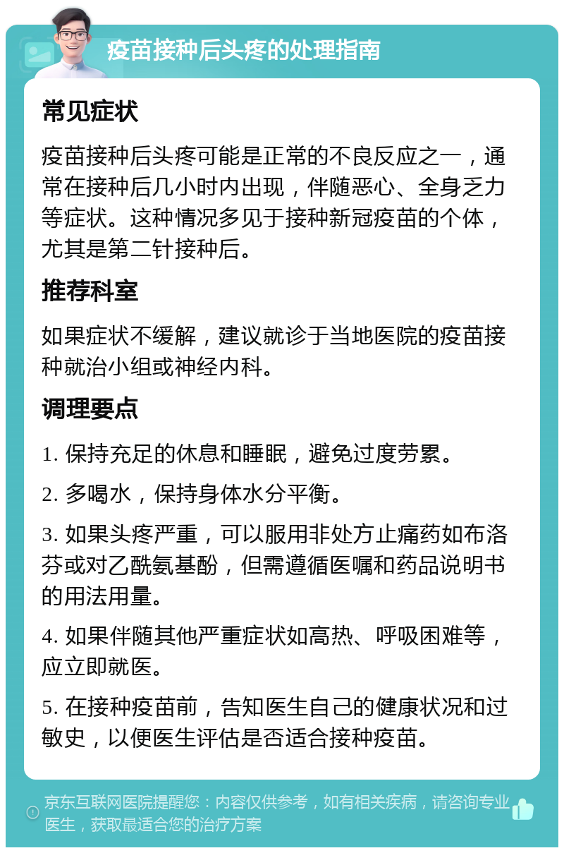 疫苗接种后头疼的处理指南 常见症状 疫苗接种后头疼可能是正常的不良反应之一，通常在接种后几小时内出现，伴随恶心、全身乏力等症状。这种情况多见于接种新冠疫苗的个体，尤其是第二针接种后。 推荐科室 如果症状不缓解，建议就诊于当地医院的疫苗接种就治小组或神经内科。 调理要点 1. 保持充足的休息和睡眠，避免过度劳累。 2. 多喝水，保持身体水分平衡。 3. 如果头疼严重，可以服用非处方止痛药如布洛芬或对乙酰氨基酚，但需遵循医嘱和药品说明书的用法用量。 4. 如果伴随其他严重症状如高热、呼吸困难等，应立即就医。 5. 在接种疫苗前，告知医生自己的健康状况和过敏史，以便医生评估是否适合接种疫苗。