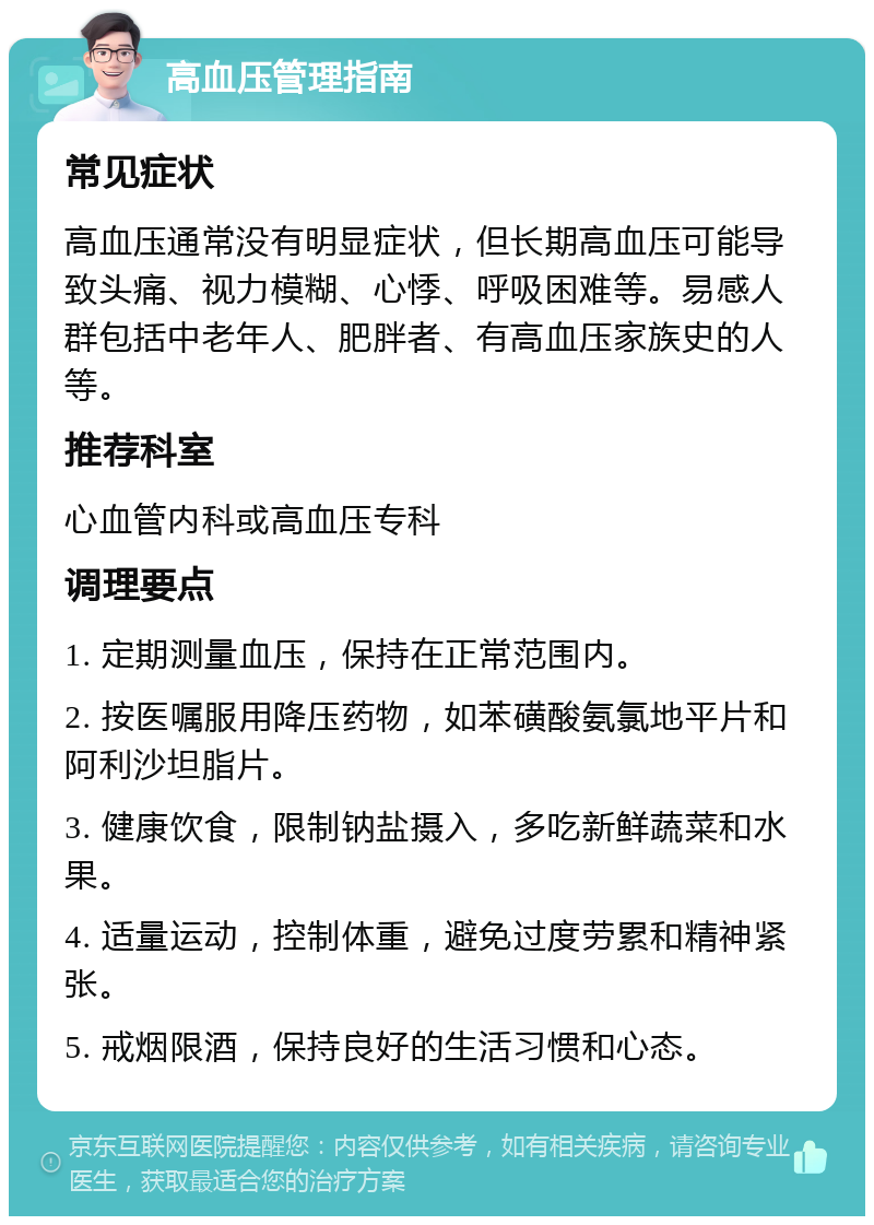 高血压管理指南 常见症状 高血压通常没有明显症状，但长期高血压可能导致头痛、视力模糊、心悸、呼吸困难等。易感人群包括中老年人、肥胖者、有高血压家族史的人等。 推荐科室 心血管内科或高血压专科 调理要点 1. 定期测量血压，保持在正常范围内。 2. 按医嘱服用降压药物，如苯磺酸氨氯地平片和阿利沙坦脂片。 3. 健康饮食，限制钠盐摄入，多吃新鲜蔬菜和水果。 4. 适量运动，控制体重，避免过度劳累和精神紧张。 5. 戒烟限酒，保持良好的生活习惯和心态。