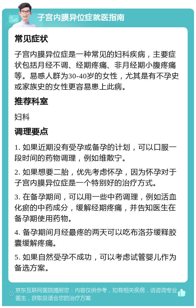 子宫内膜异位症就医指南 常见症状 子宫内膜异位症是一种常见的妇科疾病，主要症状包括月经不调、经期疼痛、非月经期小腹疼痛等。易感人群为30-40岁的女性，尤其是有不孕史或家族史的女性更容易患上此病。 推荐科室 妇科 调理要点 1. 如果近期没有受孕或备孕的计划，可以口服一段时间的药物调理，例如维散宁。 2. 如果想要二胎，优先考虑怀孕，因为怀孕对于子宫内膜异位症是一个特别好的治疗方式。 3. 在备孕期间，可以用一些中药调理，例如活血化瘀的中药成分，缓解经期疼痛，并告知医生在备孕期使用药物。 4. 备孕期间月经最疼的两天可以吃布洛芬缓释胶囊缓解疼痛。 5. 如果自然受孕不成功，可以考虑试管婴儿作为备选方案。