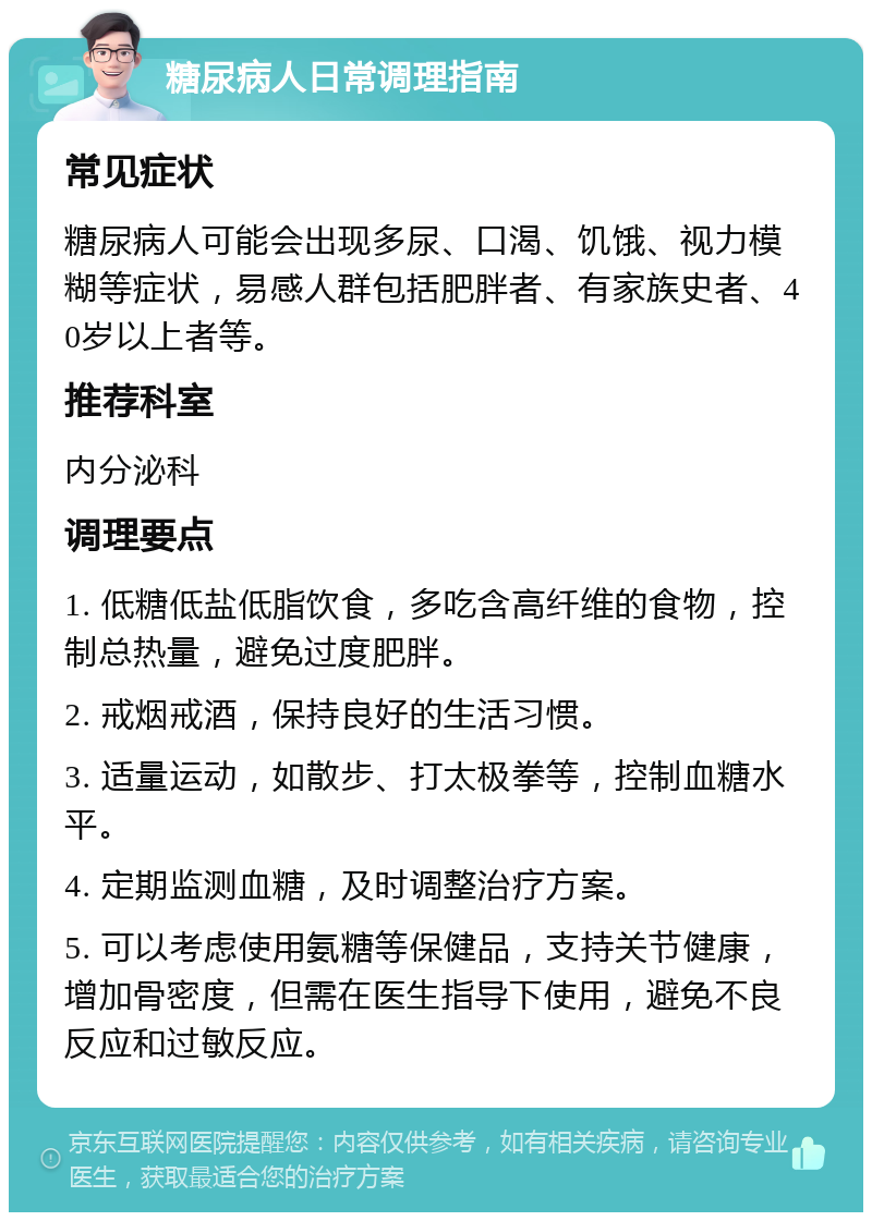 糖尿病人日常调理指南 常见症状 糖尿病人可能会出现多尿、口渴、饥饿、视力模糊等症状，易感人群包括肥胖者、有家族史者、40岁以上者等。 推荐科室 内分泌科 调理要点 1. 低糖低盐低脂饮食，多吃含高纤维的食物，控制总热量，避免过度肥胖。 2. 戒烟戒酒，保持良好的生活习惯。 3. 适量运动，如散步、打太极拳等，控制血糖水平。 4. 定期监测血糖，及时调整治疗方案。 5. 可以考虑使用氨糖等保健品，支持关节健康，增加骨密度，但需在医生指导下使用，避免不良反应和过敏反应。