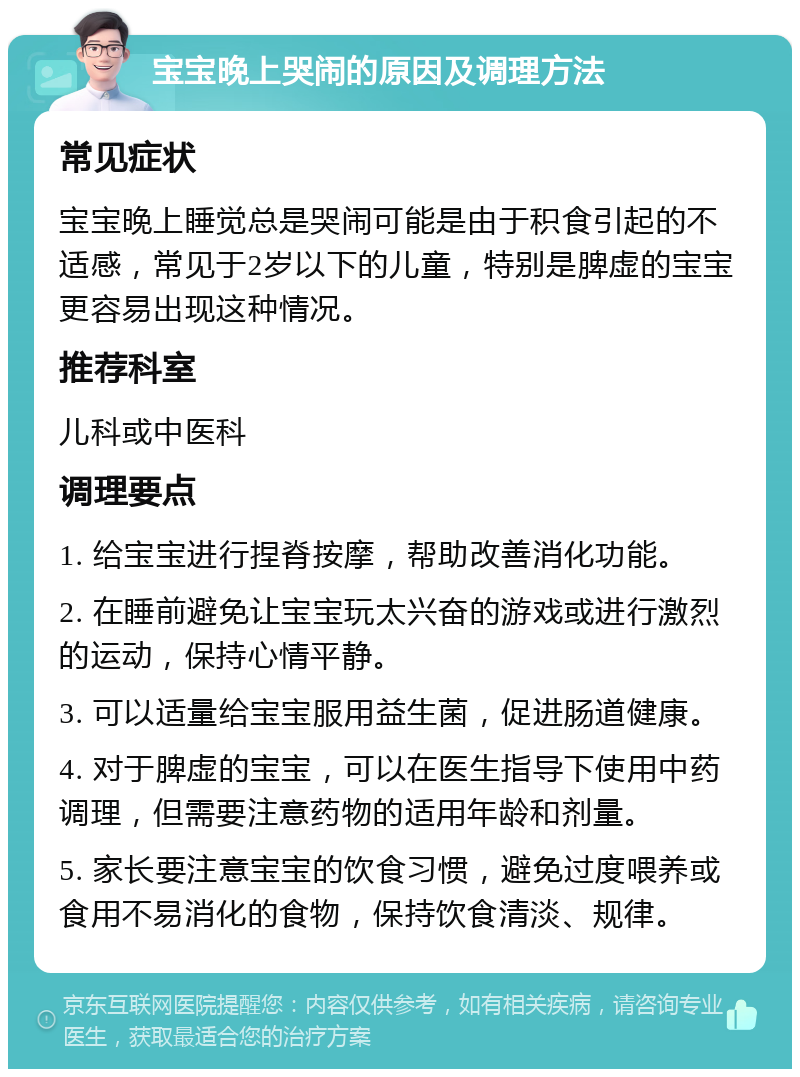 宝宝晚上哭闹的原因及调理方法 常见症状 宝宝晚上睡觉总是哭闹可能是由于积食引起的不适感，常见于2岁以下的儿童，特别是脾虚的宝宝更容易出现这种情况。 推荐科室 儿科或中医科 调理要点 1. 给宝宝进行捏脊按摩，帮助改善消化功能。 2. 在睡前避免让宝宝玩太兴奋的游戏或进行激烈的运动，保持心情平静。 3. 可以适量给宝宝服用益生菌，促进肠道健康。 4. 对于脾虚的宝宝，可以在医生指导下使用中药调理，但需要注意药物的适用年龄和剂量。 5. 家长要注意宝宝的饮食习惯，避免过度喂养或食用不易消化的食物，保持饮食清淡、规律。